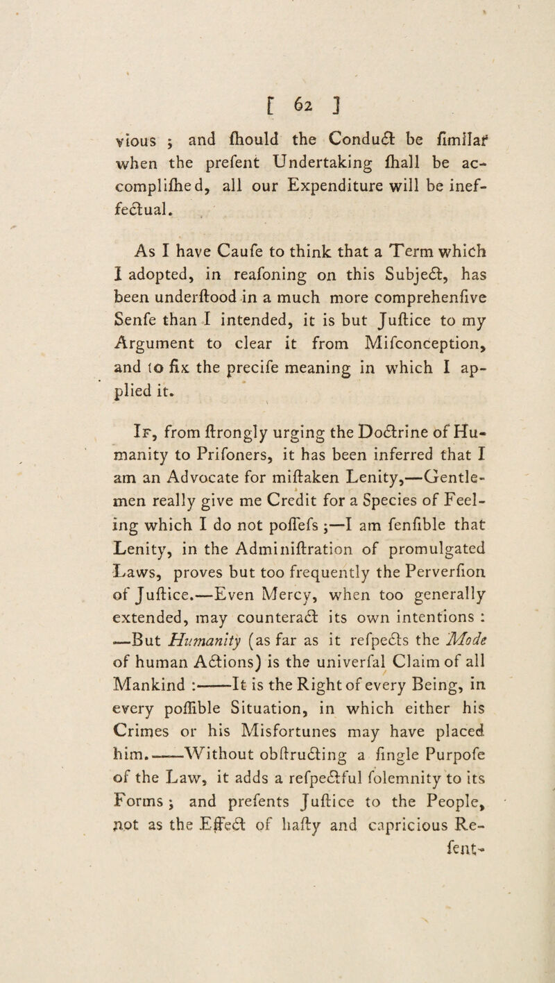 % f 62 ] vious ; and fhould the Conduct: be fimilaf when the prefent Undertaking fhall be ac- complifhed, all our Expenditure will be inef¬ fectual. As I have Caufe to think that a Term which I adopted, in reafoning on this Subject, has been underftood in a much more comprehenfive Senfe than I intended, it is but Juftice to my Argument to clear it from Mifconception, and to fix the precife meaning in which I ap¬ plied it. If, from ftrongly urging the Doctrine of Hu¬ manity to Prifoners, it has been inferred that I am an Advocate for miftaken Lenity,—Gentle¬ men really give me Credit for a Species of Feel¬ ing which I do not poflefs ;—I am fenfible that Lenity, in the Adminiftration of promulgated Laws, proves but too frequently the Perverfion of J uftice.—Even Mercy, when too generally extended, may counteract its own intentions : —But Humanity (as far as it refpedts the 'Mode of human Actions) is the univerfal Claim of all Mankind :--It is the Right of every Being, in every poflible Situation, in which either his Crimes or his Misfortunes may have placed him.—-Without obftructing a fingle Purpofe of the Law, it adds a refpe&ful folemnity to its Forms j and prefents Juftice to the People, not as the EfFeCl of hafty and capricious Re¬ lent-