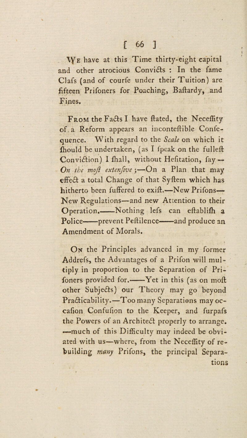 VfF. have at this Time thirty-eight capital and other atrocious ConviCts : In the fame Clafs (and of courfe under their Tuition) are fifteen Prifoners for Poaching, Baftardy, and Fines. From the FaCts I have ftated, the Neceffity of a Reform appears an inconteftible Confe- quence. With regard to the Scale on which it fhould be undertaken, (as I fpeak on the fulleft Conviction) I fhall, without Hefitation, fay— On the mojl extenfive ;—On a Plan that may effeCt a total Change of that Syftem which has hitherto been fuffered to exift.—New Prifons— New Regulations—-and new Attention to their Operation.-Nothing lefs can eftablifh a Police-prevent Peftilence-and produce an Amendment of Morals. On the Principles advanced in my former Addrefs, the Advantages of a Prifon will mul¬ tiply in proportion to the Separation of Pri¬ foners provided for.--Yet in this (as on moft other SubjeCts) our Theory may go beyond Practicability.—Too many Separations may oc- cafion Confufjon to the Keeper, and furpafs the Powers of an Architect properly to arrange, -—much of this Difficulty may indeed be obvi¬ ated with us—where, from the Neceffity of re¬ building many Prifons, the principal Separa¬ tions