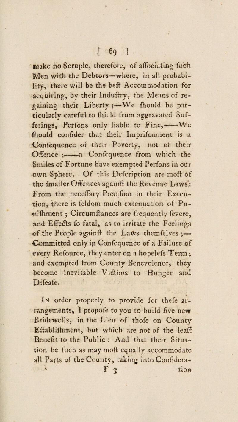 make no Scruple, therefore, of affoclating fucfh Men with the Debtors—where, in all probabi¬ lity, there will be the beft Accommodation for acquiring, by their Induftry, the Means of re¬ gaining their Liberty ;—We fhould be par¬ ticularly careful to fhield from aggravated Suf¬ ferings, Perfons only liable to Fine,--We fhould confider that their Imprifonment is a Confequence of their Poverty, not of their Offence ;-a Confequence from which the Smiles of Fortune have exempted Perfons in our own Sphere. Of this Defcription are moft of the fmaller Offences againft the Revenue Laws;: From the neceffary Precifion in their Execu¬ tion, there is feldom much extenuation of Pu- siifhment ; Circumftances are frequently fevere, and Effects fo fatal, as to irritate the Feelings of the People againft the LaWs themfelves ;— Committed only in Confequence of a Failure of every Refource, they enter on a hopelefs Term; and exempted from County Benevolence, they become inevitable Vidtims to Hunger and Difeafe, In order properly to provide for thefe ar¬ rangements, I propofe to you to build five new Bridewells, in the Lieu of thofe on County Eftablifhment, but which are not of the leaft Benefit to the Public ; And that their Situa¬ tion be fuch as may moft equally accommodate all Parts of the County, taking into Confidera- F 3 tioa-