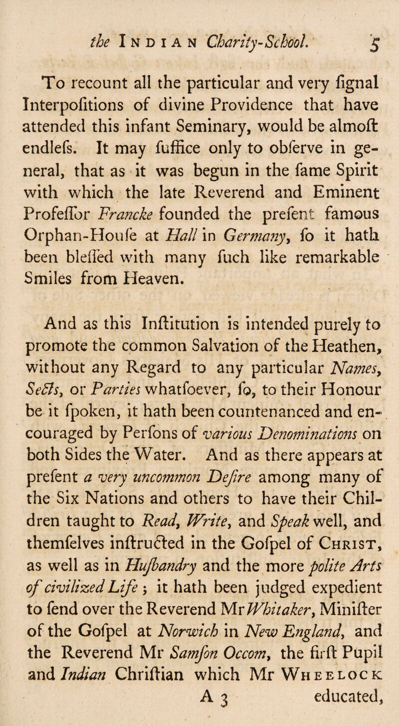 To recount all the particular and very fignal Interpofitions of divine Providence that have attended this infant Seminary, would be almoft endlefs. It may fuffice only to obferve in ge¬ neral, that as it was begun in the fame Spirit with which the late Reverend and Eminent ProfefTor Francke founded the prefent famous Orphan-Houfe at Flail in Ge?*many, fo it hath been bleffed with many fuch like remarkable Smiles from Pleaven. And as this Xnftitution is intended purely to promote the common Salvation of the Heathen, without any Regard to any particular Names, Sefls, or Parties whatfoever, fo, to their Honour be it fpoken, it hath been countenanced and en¬ couraged by Perfons of various Denominations on both Sides the Water. And as there appears at prefent a very uncommon Defire among many of the Six Nations and others to have their Chil¬ dren taught to Read, Write, and Speak well, and themfelves inftrufted in the Gofpel of Christ, as well as in Hujbandry and the more polite Arts of civilized Life ; it hath been judged expedient to fend over the Reverend Mr Whitaker, Minifter of the Gofpel at Norwich in New England, and the Reverend Mr Samfon Occom, the firft Pupil and Indian Chridian which Mr Wheelock A 3 educated,