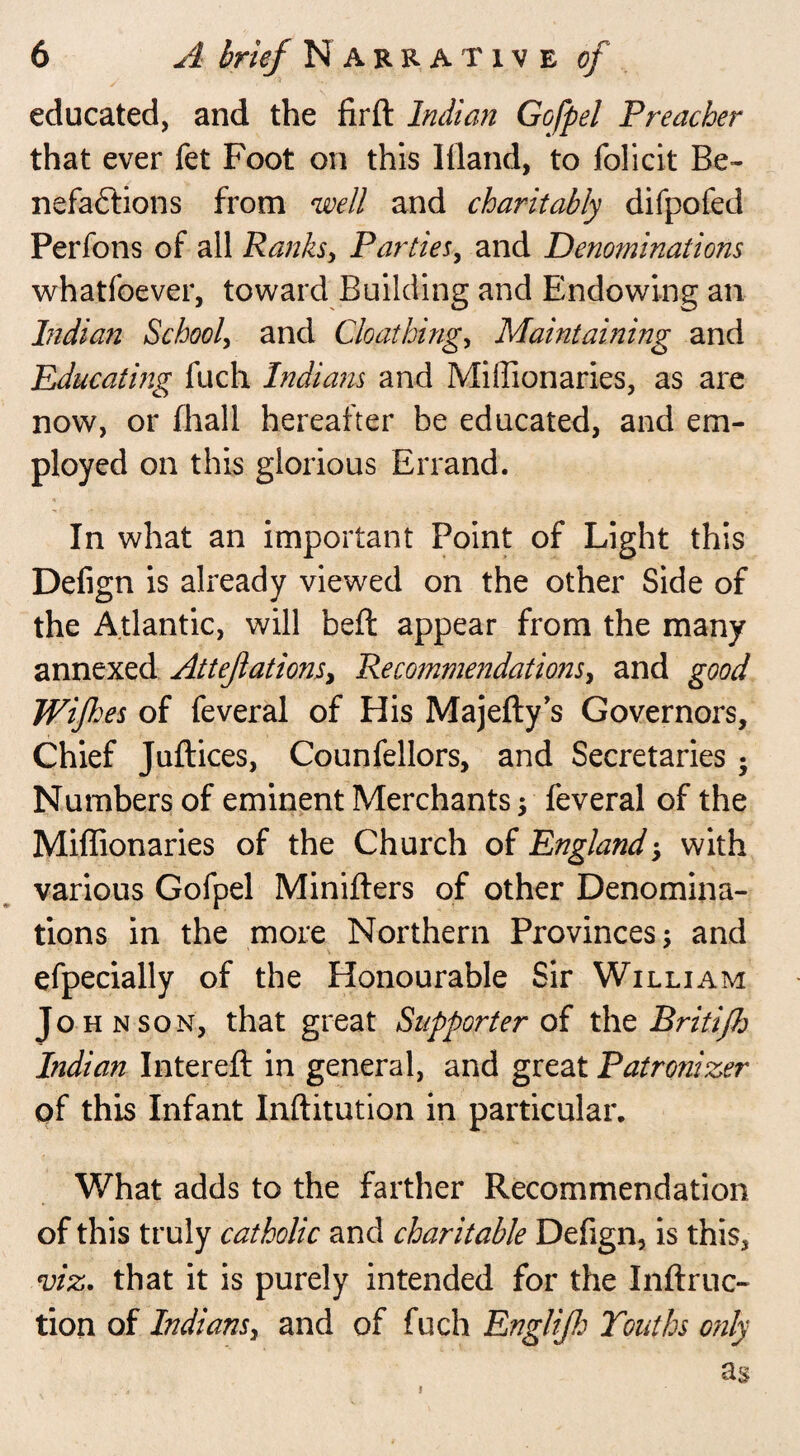 educated, and the firft Indian Gofpel Preacher that ever fet Foot on this llland, to folicit Be¬ nefactions from well and charitably difpofed Perfons of all Ranks, Parties, and Denominations whatfoever, toward Building and Endowing an Indian School, and Gloat king, Maintaining and Educating fuch Indians and Miffionaries, as are now, or Shall hereafter be educated, and em¬ ployed on this glorious Errand. In what an important Point of Light this Defign is already viewed on the other Side of the Atlantic, will belt appear from the many annexed Attejlations, Recommendations, and good Wifes of feveral of His Majefty’s Governors, Chief Juftices, Counfellors, and Secretaries • Numbers of eminent Merchants; feveral of the Miffionaries of the Church of England •, with various Gofpel Miniiters of other Denomina¬ tions in the more Northern Provinces; and efpecially of the Honourable Sir William Johnson, that great Supporter of the Britifh Indian IntereSt in general, and great Patronizer of this Infant Institution in particular. What adds to the farther Recommendation of this truly catholic and charitable Defign, is this, viz. that it is purely intended for the Inftruc- tion of Indians, and of fuch Englijh Youths only as