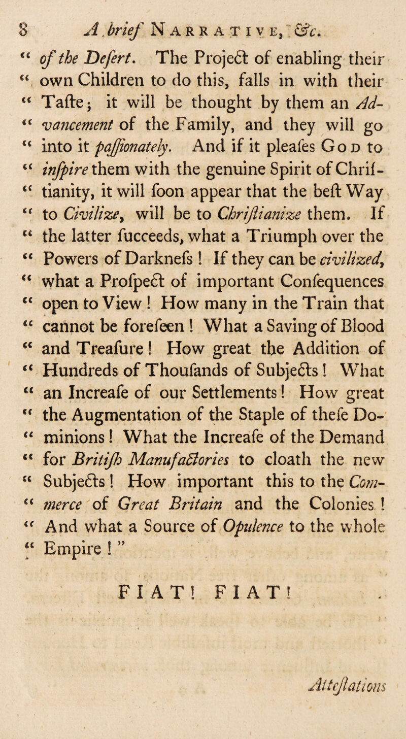 Q o A, brief Narrative, <c of the Defert. The Projeft of enabling their “ own Children to do this, falls in with their “ Taftej it will be thought by them an Ad- <c vancement of the Family, and they will go Ci into it pajjionately. And if it pleafes God to “ infpire them with the genuine Spirit of Chril- tianity, it will foon appear that the beft Way i( to Civilize, will be to Chriftianize them. If u the latter fucceeds, what a Triumph over the “ Powers of Darknefs ! If they can be civilized\ “ what a Profpe£l of important Confequences <c open to View ! How many in the Train that “ cannot be forefeen ! What a Saving of Blood “ and Treafure! How great the Addition of “ Hundreds of Thoufands of Subjects ! What <c an Increafe of our Settlements! How great <f the Augmentation of the Staple of thefe Do- “ minions! What the Increafe of the Demand <c for Britijh Manufactories to cloath the new “ Subjects ! How important this to the Com- “ merce of Great Britain and the Colonies ! <f And what a Source of Opulence to the whole u Empire ! ” i- \ FIAT! FIAT!