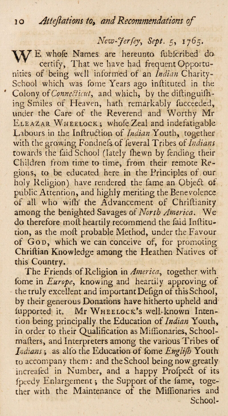 New-Jerfey, Sept. 5, 1765. E whole Names are hereunto fublcribed do certify, That we have had frequent Opportu¬ nities of being well informed of an Indian Charity- School which was fome Years ago inftituted in the Colony oiConnedlicut, and which, by the diftinguifh- ing Smiles of Heaven, hath remarkably fucceeded, under the Care of the Reverend and Worthy Mr Eleazar Wheelock; whofeZeal and indefatigable Labours in the Inftru&ion of Indian Youth, together with the growing Fondnefs of feveral Tribes of Indians towards the faid School (lately fhewn by fending their Children from time to time, from their remote Re¬ gions, to be educated here in the Principles of our holy Religion) have rendered the fame an Object of public Attention, and highly meriting the Benevolence of all who wifh the Advancement of Chriftianity among the benighted Savages of North America. We do therefore moft heartily recommend the faid Inftitu- tion, as the moft probable Method, under the Favour of God, which we can conceive of, for promoting Chriftian Knowledge among the Heathen Natives of this Country. The Friends of Religion in America, together with fome in Europe, knowing and heartily approving of the truly excellent and important Defign of this School, by their generous Donations have hitherto upheld and fupported it, Mr Wheelock’s well-known Inten¬ tion being principally the Education of Indian Youth, in order to their Qualification as Miftionaries, School- mafters, and Interpreters among the various Tribes of Indians 9 as alfo the Education of fome Englijh Youth to accompany them: and the School being now greatly increafed in Number, and a happy Profpedt of its fpeedy Enlargement; the Support of the fame, toge¬ ther with the Maintenance of the Miftionaries and School-