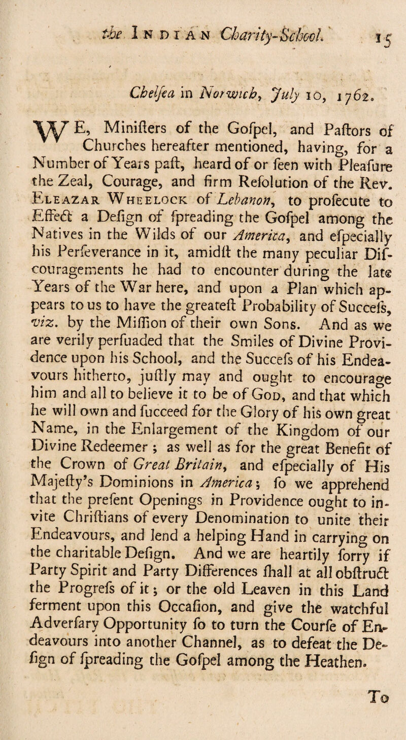 Cbelfea in Norwich, July io, 1762. W%, Minifters of the Gofpel, and Paftors of Churches hereafter mentioned, having, for a Number of Years paft, heard of or feen with Pleafure the Zeal, Courage, and firm Refolution of the Rev. Eleazar Wheelock of Lebanon, to profecute to Effed a Defign of fpreading the Gofpel among the Natives in the Wilds of our America, and efpecially his Perfeverance in it, amidit the many peculiar Dif- couragements he had to encounter during the lat® Years of the War here, and upon a Plan which ap¬ pears to us to have the greateft Probability of Succefs, viz. by the Million of their own Sons. And as we are verily perfuaded that the Smiles of Divine Provi¬ dence upon his School, and the Succefs of his Endea¬ vours hitherto, juflly may and ought to encourage him and all to believe it to be of God, and that which he will own and fucceed for the Glory of his own great Name, in the Enlargement of the Kingdom of our Divine Redeemer ; as well as for the great Benefit of the Crown of Great Britain, and efpecially of His Majefty’s Dominions in America \ fo we apprehend that the prefent Openings in Providence ought to in¬ vite Chriftians of every Denomination to unite their Endeavours, and lend a helping Hand in carrying on the charitable Defign. And we are heartily forry if Party Spirit and Party Differences fhall at allobftruft the Progrefs of it; or the old Leaven in this Land ferment upon this Occafion, and give the watchful Adverfary Opportunity fo to turn the Courfe of En¬ deavours into another Channel, as to defeat the De~ fign of ipreading the Gofpel among the Heathen. To