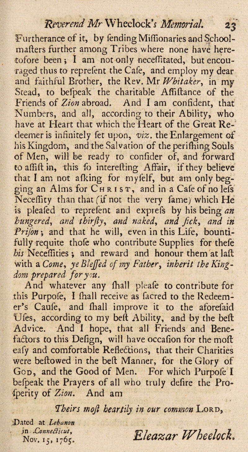 Furtherance of it, by fending Miffionaries and School- mafters further among Tribes where none have here¬ tofore been; I am not only neceflitated, but encou¬ raged thus to reprefent the Cafe, and employ my dear and faithful Brother, the Rev. Mr Whitaker, in my Stead, to befpeak the charitable Affidance of the Friends of Zion abroad. And I am confident, that Numbers, and all, according to their Ability, who have at Heart that which the Heart of the Great Re¬ deemer is infinitely fee upon, viz, the Enlargement of his Kingdom, and the Salvation of the perilling Souls of Men, will be ready to confider of, and forward to afiid in, this fo interefting Affair, if they believe that I am not afking for myfelf, but am only beg¬ ging an Alms for Christ, and in a Cafe of no lefs Necelfity than that (if not the very fame) which He is pleafed to reprefent and exprefs by his being an hungered, and thirfty, and naked, and fick, and in Prij’on; and that he will, even in this Life, bounti¬ fully requite thofe who contribute Supplies for thefe his Necefiities ; and reward and honour them at lad with a Come, yeBlejfed of my Father, inherit the King¬ dom prepared for you. And whatever any fliall pleafe to contribute for this Purpofe, I fhall receive as facred to the Redeem¬ er’s Caufe, and fhall improve it to the aforefaid Ufes, according to my bed Ability, and by the bed Advice. And I hope, that all Friends and Bene- fablors to this Defign, will have occafion for the mod eafy and comfortable Reflections, that their Charities were bedowed in the bed Manner, for the Glory of God, and the Good of Men. For which Purpofe I befpeak the Prayers of all who truly defire the Pro¬ sperity of Zion. And am Theirs tnoft heartily in our common Lord, [Dated at Lebanon jn JEonnetticut, Nov. 15, 1765. Eleazar Wheeloch