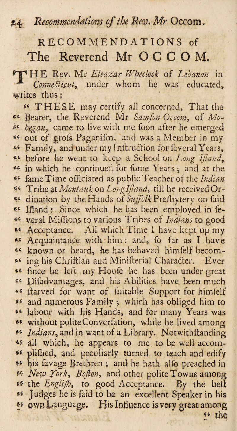 RECOMMENDATIONS of The Reverend Mr O C C O M. ^Tp H E Rev. Mr Eleazar IVheelock of Lebanon in ^ Connecticut^ under whom he was educated, writes thus: “ THESE may certify ail concerned, That the Bearer, the Reverend Mr Sam fan Occam, of Mo- ^ began, came to live with me foon after he emerged 4C out of grofs Paganifm, and was a Member in my Family, and under my 1 nftrudfion for feveral Years, before he went to keep a School on Long IJland, in which he continued for fome Years ^ and at the fame Time officiated as public Teacher of the Indian *c Tribe at Mont auk on Lemglfland, till he received Or- dilution by the Hands of Suffolk dxtlbytexy on faid b Ifland: Since which he has been employed in fe- ** veral Millions to various Tribes of Indians to good ** Acceptance. Ah which Time 1 have kept up my ** Acquaintance with-him: and, fo far as I have known or heard, he has behaved himfelf becom- ing his Chriftian aud Minifterial Character. Ever fince he left my Houle he has been under great b Difad vantages, and his Abilities have been much ilarved for want of fuitable Support for himlelf b and numerous Family ; which has obliged him to b labour with his Hands, and for many Years was b without politeConverfation, while he lived among b Indians, and in want of a Library. Notwithstanding ^ ah which, he appears to me to be well accoro- ** pliffied, and peculiarly turned to teach and edify ** his lavage Brethren *, and he hath alfo preached in New Tork, Softon^ and other polite Towns among ** the Englijb, to good Acceptance. By the beib n Judges he is faid to be an excellent Speaker in his b own Language, J-Jis Influence is very great among w the