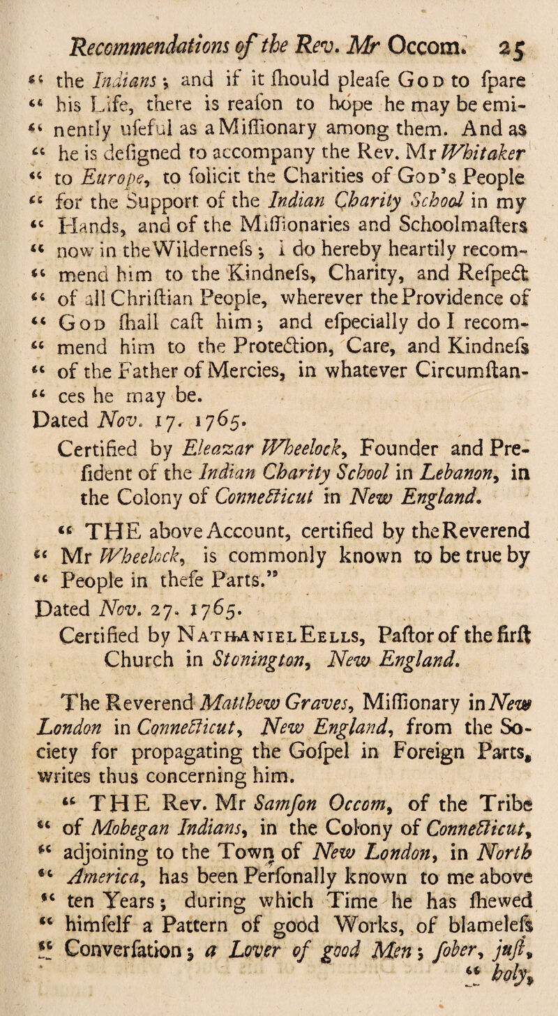 *5 the Indians *, and if it fhould pleafe G o d to fpare “ his Life, there is reafon to hope he may be emi- “ nently ufeful as a Miffionary among them. And as “ he is designed to accompany the Rev. Mr Whitaker “ to Europe, to foiicit the Charities of God’s People for the Support of the Indian Charity School in my <c Hands, and of the Miffionaries and Schoolmafters “ now in theWildernefs; i do hereby heartily recom- “ mend him to the Kindnefs, Charity, and RefpeCf «« of all Chriftian People, wherever the Providence of “ God (hail call him*, and efpecially do I recom- “ mend him to the Protection, Care, and Kindnefs “ of the Father of Mercies, in whatever Circumftan- ct> ces he may be. Dated Nov. 17. 1765. Certified by Eleazar Wheelock, Founder and Pre- fident of the Indian Charity School in Lebanon, in the Colony of Connecticut in New England. « THE above Account, certified by the Reverend Mr Wheelock, is commonly known to be true by *c People in thefe Parts.” Dated Nov. 27. 1765. Certified by NatbanielEells, Paftorof thefirft Church in Stoning ton. New England. The Reverend Matthew Graves, Miffionary in New London in Connecticut, New England, from the So¬ ciety for propagating the Gofpel in Foreign Parts, writes thus concerning him. u THE Rev. Mr Samfon Occom, of the Tribe cc of Mohegan Indians, in the Colony of Connecticut, adjoining to the Town of New London, in North *c America, has been Perfonally known to me above ten Years; during which Time he has Ihewed *c himfelf a Pattern of good Works, of blamelefs Vi Converfation j a Lover of good Men 5 fiber, juftv V holy%