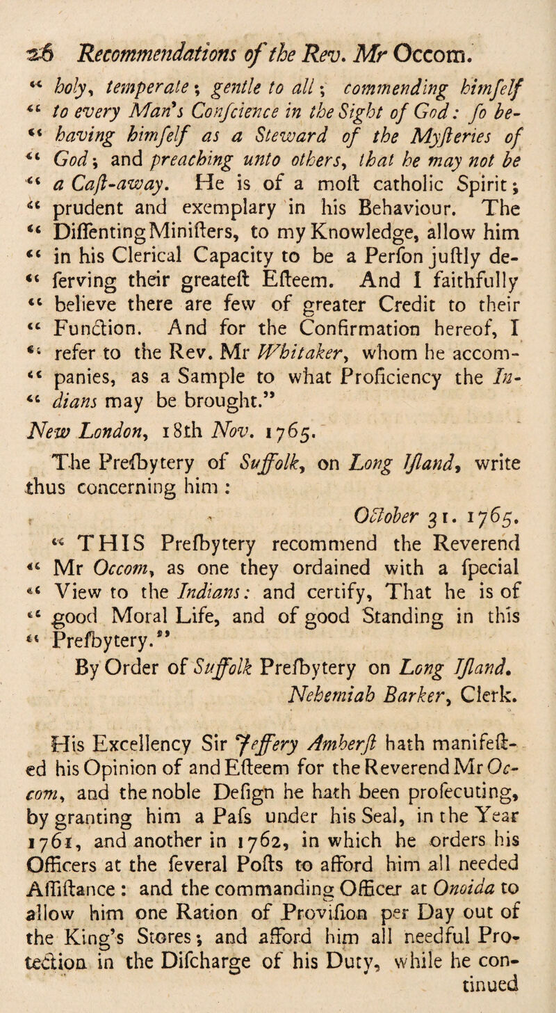 “ holy* temperate; gentle to all; commending himfelf to every Man's Conference in the Sight of God: fo be- ** having himfelf as a Steward of the Myfteries of 4,i God; and preaching unto others, that he may not be “ a Caff away. He is of a molt catholic Spirit; 46 prudent and exemplary in his Behaviour. The <c DiffentingMinifters, to my Knowledge, allow him “ in his Clerical Capacity to be a Perfon juftly de- <c ferving their greateft Efteem. And I faithfully “ believe there are few of greater Credit to their <c Function. And for the Confirmation hereof, I “ refer to the Rev. Mr Whitaker, whom he accom- <c panies, as a Sample to what Proficiency the In- <c dians may be brought.” New London, i8lh Nov. 1765. The Prefbytery of Suffolk, on Long IJland, write thus concerning him : f - Ohlober 31. 1765. c< THIS Prefbytery recommend the Reverend Mr Occom, as one they ordained with a fpecial View to the Indians: and certify. That he is of tC good Moral Life, and of good Standing in this 44 Prefbytery.*’ By Order of Suffolk Prefbytery on Long Tfland. Nehemiab Barker, Clerk. His Excellency Sir Jeffery Amherft hath manifeft- ed his Opinion of and Efteem for the Reverend Mr Oc¬ com, and the noble Defign he hath been profecuting, by granting him a Pafs under his Seal, in the Year 1761, and another in 1762, in which he orders his Officers at the feveral Pofts to afford him all needed Affiftance : and the commanding Officer at Onoiaa to allow him one Ration of Provifion per Day out of the King’s Stores; and afford him all needful Pro¬ tection in the Difcharge of his Dutv, while he con- tinued