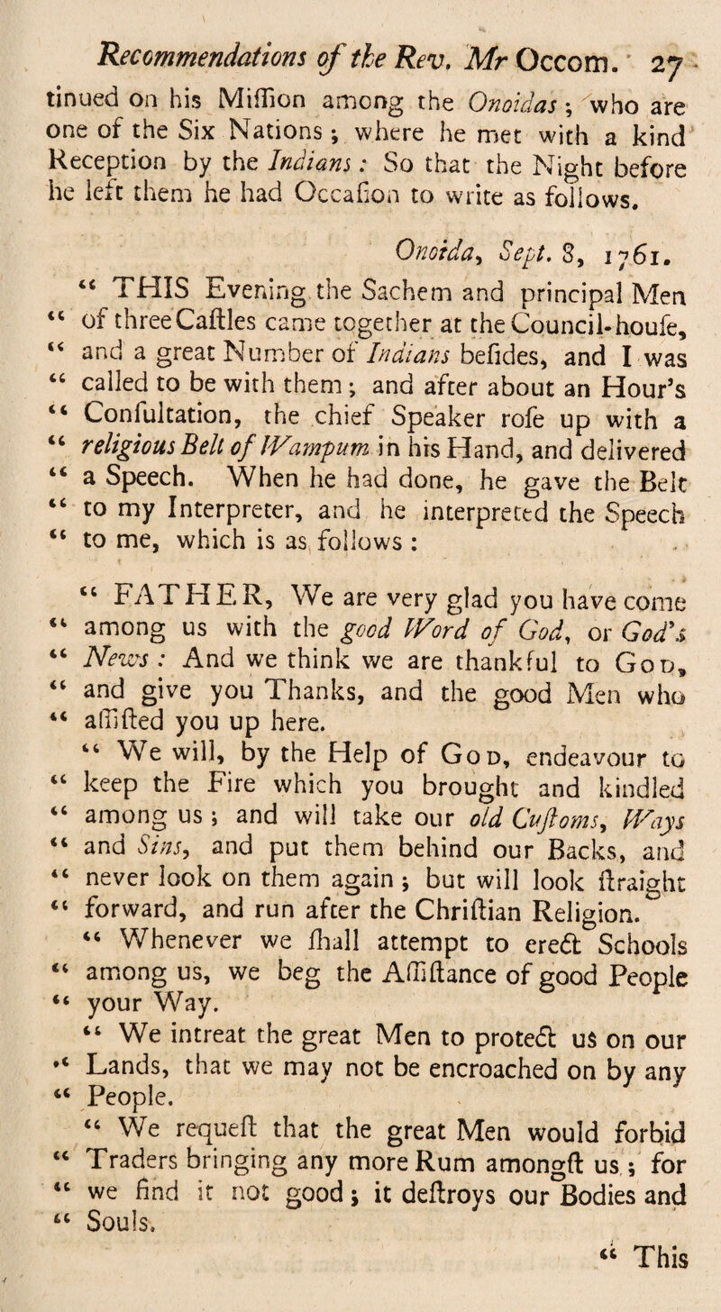 tinued on his Million among the Onoidas; who are one of the Six Nations where he met with a kind Reception by the Indians: So that the Night before he lek them he had Gccafioa to write as follows. Onoida, Sept. 3, 1761. “ THIS Evening the Sachem and principal Men <c of three Caftles came together at the Council-houfe, “ and a great Number of Indians befides, and I was “ called to be with them; and after about an Hour’s “ Confultation, the chief Speaker rofe up with a “ religious Belt of ' Wampum in his Hand, and delivered a Speech. When he had done, he gave the Bek “ to my Interpreter, and he interpreted the Speech “ to me, which is as follows : “ FATHER, We are very glad you have come “ among us with the good Word of God, or God's “ News-: And we think we are thankful to God, “ and give you Thanks, and the good Men who “ a (lifted you up here. “We will, by the Help of God, endeavour to “ keep the Fire which you brought and kindled “ among us ; and will take our old Cuftoms, Ways “ and Sins, and put them behind our Backs, and 44 never look on them again ; but will look ftraight “ forward, and run after the Chriftian Religion. “ Whenever we ftiall attempt to eredt Schools “ among us, we beg the Affi ftan.ee of good People “ your Way. “ We intreat the great Men to protedt u$ on our ,c Lands, that we may not be encroached on by any 44 People. u We requeft that the great Men would forbid “ Traders bringing any more Rum amongft us ; for “ we find it not good; it deftroys our Bodies and 44 Souls. “ This