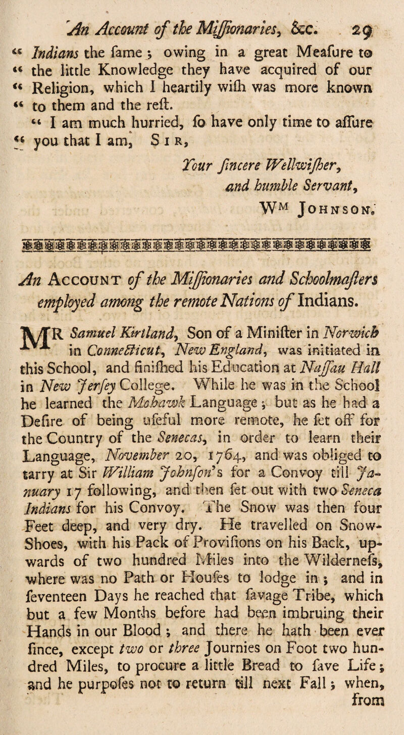 44 Indians the fame ; owing in a great Meafure to “ the little Knowledge they have acquired of our u Religion, which I heartily wilh was more known 44 to them and the reft. 44 I am much hurried, fo have only time to affure 44 you that I am, Sir, Tour fmcere Wellwijher, and humble Servant, WM Johnson, An Account of the MiJJionaries and Schoolmajlen employed among the remote Nations of Indians. TV/TR Samuel Kirtland, Son of a Minifter in Norwich in Connecticut, New England, was initiated in this School, and finilhed his Education at Najfau Hall in New Jerfey College. While he was in the School he learned the Mohawk Language ^ but as he had a Defire of being ufeful more remote, he fet off for the Country of the Senecas, in order to learn their Language, November 20, 1764, and was obliged to tarry at Sir William Jobnfcn’s for a Convoy till Ja¬ nuary 17 following, and then fet out with two Seneca Indians for his Convoy. The Snow was then four Feet deep, and very dry. He travelled on Snow- Shoes, with his Pack of Provifions on his Back, up¬ wards of two hundred Miles into the WiIdemefs, where was no Path or Houles to lodge in ; and in feventeen Days he reached that favage Tribe, which but a few Months before had been imbruing their Hands in our Blood ; and there he hath been ever fince, except two or three Journies on Foot two hun¬ dred Miles, to procure a little Bread to fave Life; and he purpofes not to return till next Fall 5 when, from