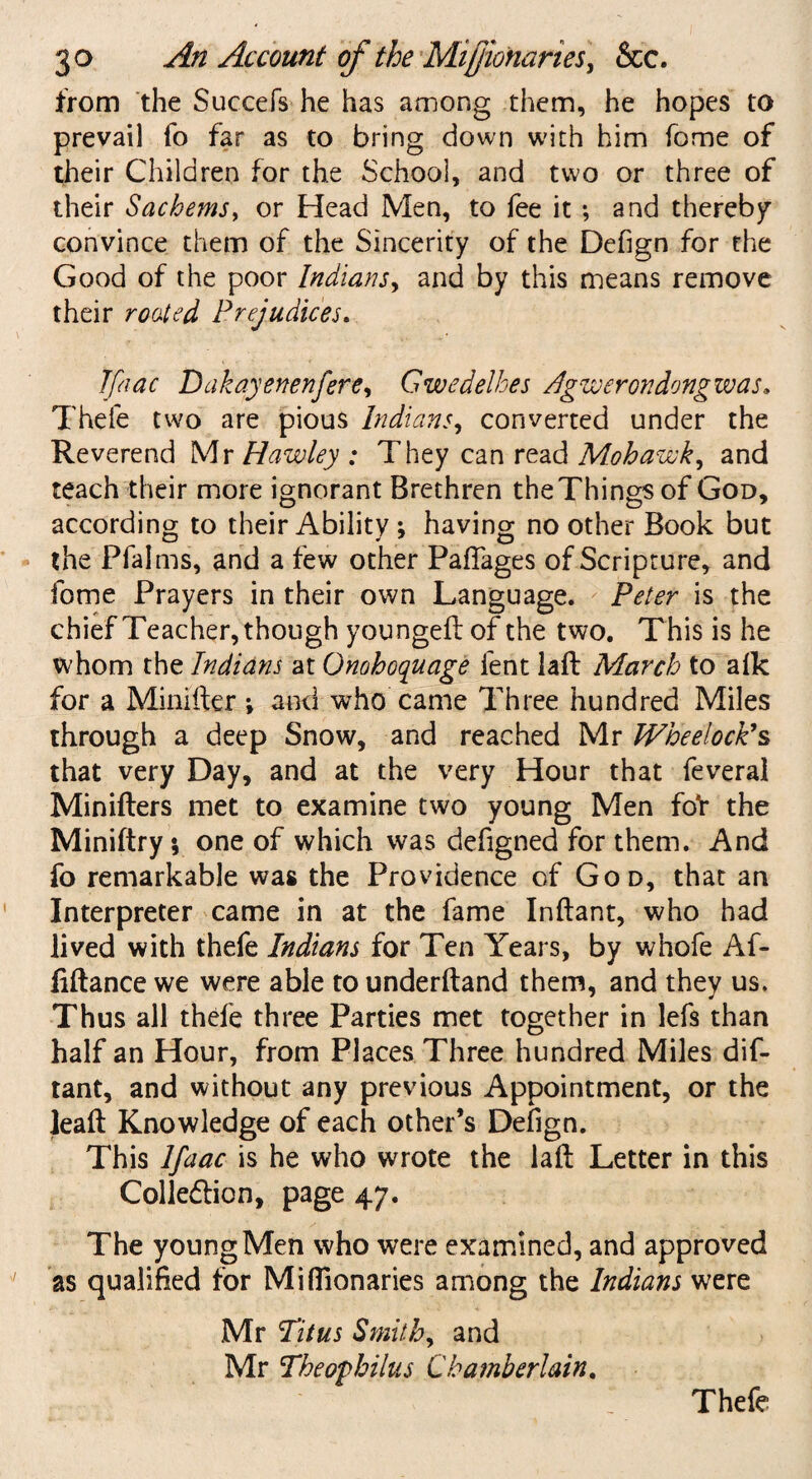from the Succefs he has among them, he hopes to prevail fo far as to bring down with him fome of their Children for the School, and two or three of their Sachems, or Head Men, to fee it ; and thereby convince them of the Sincerity of the Defign for the Good of the poor Indians, and by this means remove their routed Prejudices. Tfaac Dakayenenfere, Gwedelhes /.Igwerondongwas. Thele two are pious Indians, converted under the Reverend Mr Hawley ; They can read Mohawk, and teach their more ignorant Brethren the Things of God, according to their Ability ; having no other Book but the Pfalms, and a few other PafTages of Scripture, and fome Prayers in their own Language. Peter is the chief Teacher, though youngeft of the two. This is he whom the Indians at Onohoquage fent laft March to afk for a Minifter •, and who came Three hundred Miles through a deep Snow, and reached Mr Whe dock's that very Day, and at the very Hour that feveral Minifters met to examine two young Men fo'r the Miniftry *, one of which was defigned for them. And fo remarkable was the Providence of God, that an Interpreter came in at the fame Inftant, who had lived with thefe Indians for Ten Years, by whofe Af- fiftance we were able to underftand them, and they us. Thus all thefe three Parties met together in lefs than half an Hour, from Places Three hundred Miles dif- tant, and without any previous Appointment, or the lead Knowledge of each other’s Defign. This Ifaac is he who wrote the laft Letter in this Colle&ion, page 47. The young Men who were examined, and approved as qualified for Miflionaries among the Indians were Mr Titus Smithy and Mr Theophilus Chamberlain. Thefe