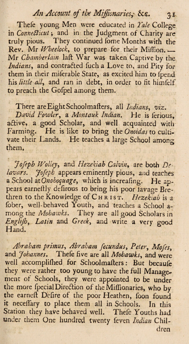 Thefe young Men were educated in Tale College in Connecticut \ and in the Judgment of Charity are truly pious. They continued fome Months with the Rev. Mr Wheelock, to prepare for their Million._ Mr Chamberlain laft War was taken Captive by the Indians, and contracted fuch a Love to, and Pity for them in their miferable State, as excited him to fpend his little all, and ran in debt, in order to fit himfelf to preach the Gofpel among them. There are Eight School matters, all Indians, viz. David Fowler, a Mont auk Indian. He is ferious, adlive, a good Scholar, and well acquainted with Farming. He is like to bring the Onoidas to culti¬ vate their Lands. He teaches a large School among them. t 4 1 Jofepb fVolley, and Hezekiah Calvin, are both De¬ lay ars. Jofeph appears eminently pious, and teaches a School atQnohoquage, which is increafing. He ap¬ pears earnettly defirous to bring his poor lavage Bre¬ thren to the Knowledge of C h r i s t. Hezekiah is a fober, well-behaved Youth, and teaches a School a- mong the Mohawks. They are all good Scholars in Englijh, Latin and Greeks and write a very good Hand. Abraham primus, Abraham fecundus, Peter, Mofes, and Johannes. Thefe five are all Mohawks, and were well accomplilhed for School matters: But becaufe they were rather too young to have the full Manage¬ ment of Schools, they were appointed to be under the more fpecial Direction of the Mifllonaries, who by the earned Defire of the poor Heathen, foon found it necettary to place them all in Schools. In this Station they have behaved well. Thefe Youths had under them One hundred twenty feven Indian Chil¬ dren