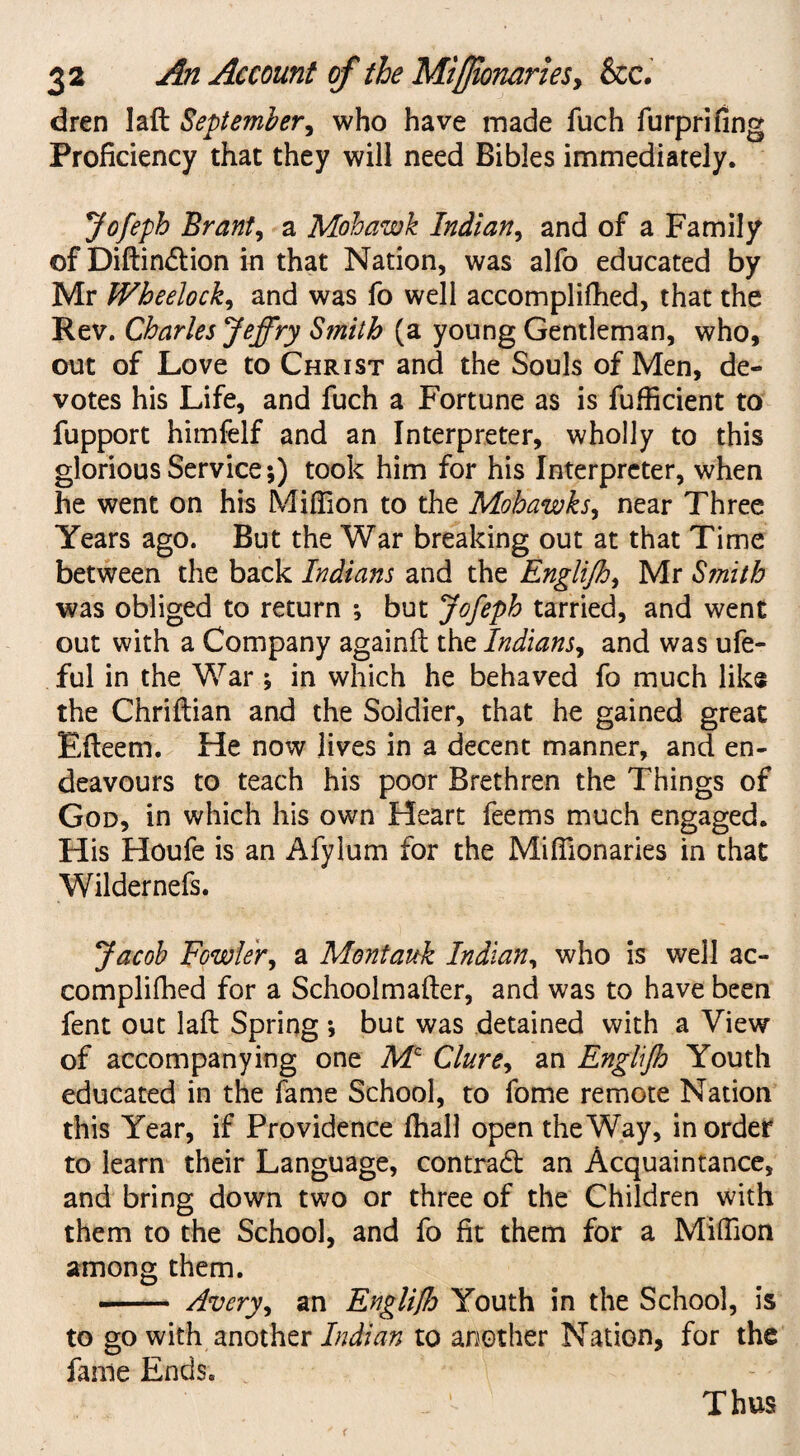 dren lafl September, who have made fuch furprifing Proficiency that they will need Bibles immediately. Jofeph Brant, a Mohawk Indian, and of a Family of Diftindlion in that Nation, was alfo educated by Mr Wheelock, and was fo well accomplilhed, that the Rev. Charles Jeffry Smith (a young Gentleman, who, out of Love to Christ and the Souls of Men, de¬ votes his Life, and fuch a Fortune as is fufficient to fupport himfelf and an Interpreter, wholly to this glorious Service*,) took him for his Interpreter, when he went on his Million to the Mohawks, near Three Years ago. But the War breaking out at that Time between the back Indians and the Englijh, Mr Smith was obliged to return ; but Jofeph tarried, and went out with a Company againft the Indians, and was ufe- ful in the War ; in which he behaved fo much like the Chriftian and the Soldier, that he gained great Efleem. He now lives in a decent manner, and en¬ deavours to teach his poor Brethren the Things of God, in which his own Heart feems much engaged. His Houfe is an Afylum for the Mifiionaries in that Wildernefs. Jacob Fowler, a Montauk Indian, who is well ac¬ complifhed for a Schoolmaller, and was to have been fent out laft Spring ; but was detained with a View of accompanying one Mc Clure, an Englijh Youth educated in the fame School, to fome remote Nation this Year, if Providence (hall open the Way, in order to learn their Language, contract an Acquaintance, and bring down two or three of the Children with them to the School, and fo fit them for a Million among them. — Avery, an Englijh Youth in the School, is to go with another Indian to another Nation, for the fame Ends. Thus