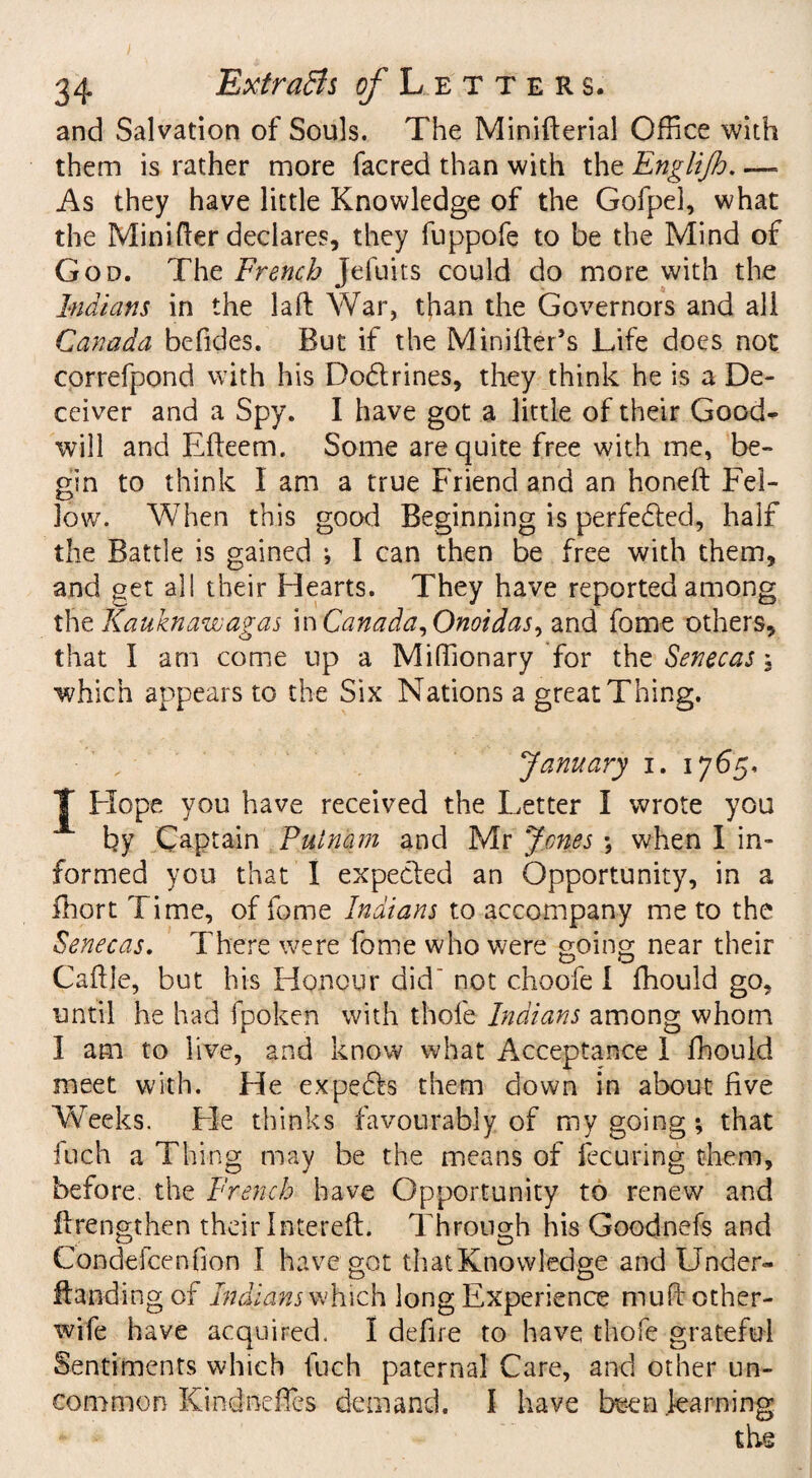 and Salvation of Souls. The Minifterial Office with them is rather more facred than with the Englijh. — As they have little Knowledge of the Gofpel, what the Mini fler declares, they fuppofe to be the Mind of God. The French jefuits could do more with the Indians in the laft War, than the Governors and all Canada befides. But if the MinifteFs Life does not correfpond with his Dodtrines, they think he is a De¬ ceiver and a Spy. I have got a little of their Good¬ will and Efteem. Some are quite free with me, be¬ gin to think I am a true Friend and an honeft Fel¬ low. When this good Beginning is perfected, half the Battle is gained ; I can then be free with them, and get all their Hearts. They have reported among thzKauknawagas in Canada, Onoidas, and fome others, that I am come up a Miffiionary for the Senecas \ which appears to the Six Nations a great Thing. January i. 1765, J Hope you have received the Letter I wrote you by Captain Putnam and Mr Jones ; when I in¬ formed you that I expected an Opportunity, in a fhort Time, of fome Indians to accompany me to the Senecas. There were fome who were going near their Cafile, but his Honour did not choofe I fhould go, until he had fpoken with thole Indians among whom I am to live, and know what Acceptance 1 fhould meet with. He expefts them down in about five Weeks. Fie thinks favourably of my going; that fuch a Thing may be the means of fecuring them, before, the French have Opportunity to renew and (Lengthen their Interefl. Through his Goodnefs and Condefcenfion I have got that Knowledge and Under- Handing of Indians which long Experience mufi other- wife have acquired. I defire to have thofe grateful Sentiments which fuch paternal Care, and other un¬ common Kindneffes demand. I have been learning the