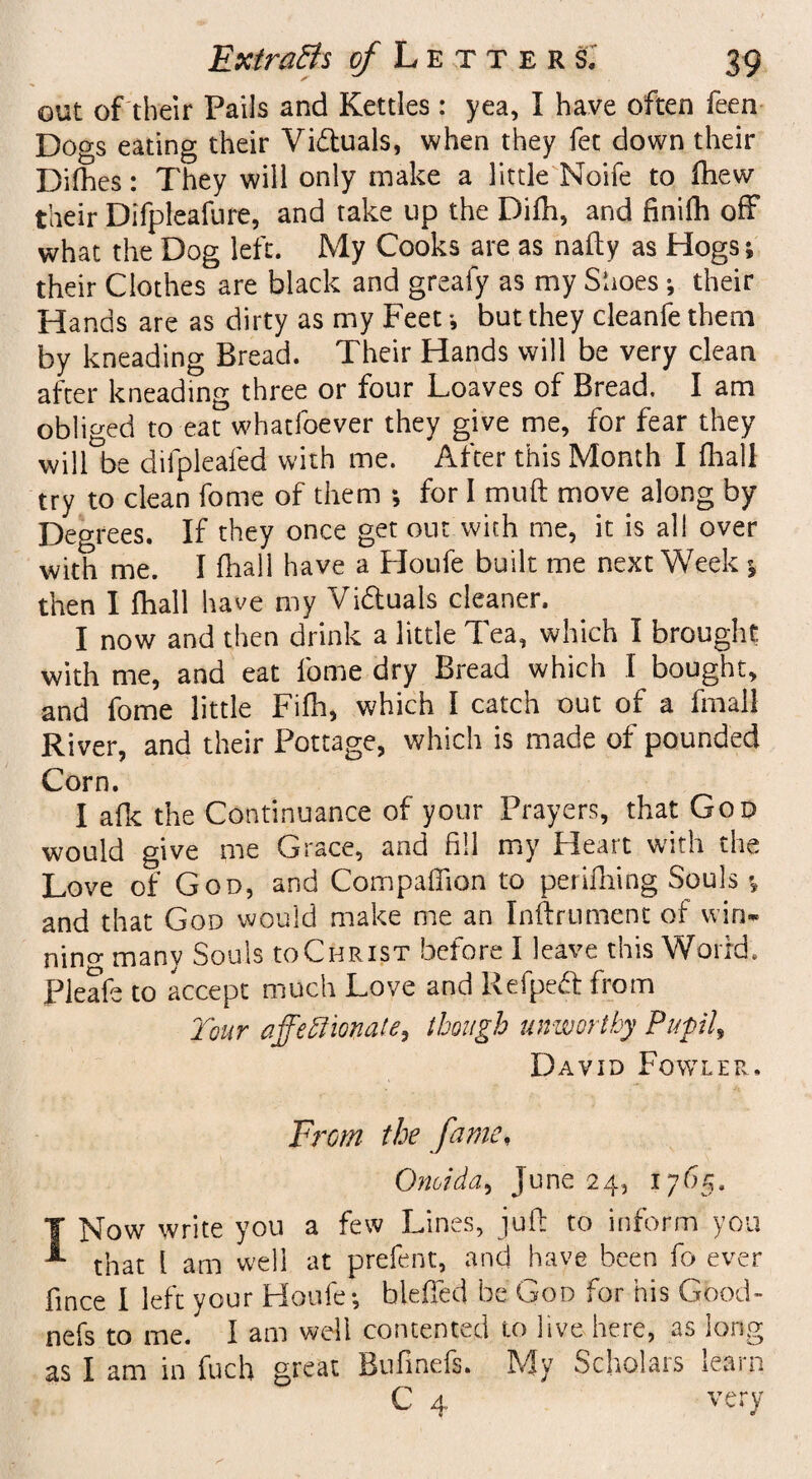 out of their Pails and Kettles: yea, I have often feen Dogs eating their Vi&uals, when they fet down their Difhes: They will only make a little Noife to fhew their Difpleafure, and take up the Difh, and finilh off what the Dog left. My Cooks are as nafty as Hogs; their Clothes are black and greafy as my Shoes •, their Hands are as dirty as my Feet *, but they cleanfe them by kneading Bread. Their Hands will be very clean after kneading three or four Loaves of Bread. I am obliged to eat whatfoever they give me, for fear they will be difpleafed with me. After this Month I {hall try to clean fome of them ; for I muft move along by Degrees. If they once get out with me, it is all over with me. I fhall have a Houfe built me next Week % then I {hall have my Vi&uals cleaner. I now and then drink a little Tea, which I brought with me, and eat fome dry Bread which 1 bought, and fome little Filh, which I catch out of a fmall River, and their Pottage, which is made of pounded Corn. I afk the Continuance of your Prayers, that God would give me Grace, and fill my Heart with the Love of God, and Companion to perifliing Souls * and that God would make me an Inftrument of win- nino- many Souls U)Christ before I leave this World. Pleafe to accept much Love and Refpedl from Tour ajfeftmate, though unworthy Pupils David Fowler. From the fame, Oneida, June 24, 1765. I Now write you a few Lines, juft to inform you that l am well at prefent, and have been fo ever fmee I left your Houfe-, bleiled he God for his Good- nefs to me. I am well contented to live here, as long as I am in fuch great Bufinefs. My Scholars learn C 4 very