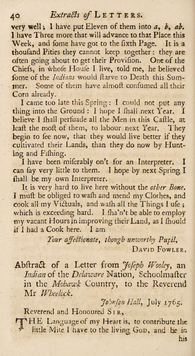 very well; 1 have put Eleven of them into a, b, ab. 1 have Three more that will advance to that Place this Week, and fome have got to the fixth Page. It is a thoufand Pities they cannot keep together: they are often going about to get their Provifion. One of the Chiefs, in Whole Houle I live, told me, he believed ibme of the Indians would ftarve to Death this Sum¬ mer. Some of them have almoft confumed all their Corn already. I came too late this Spring: I could not put any thing into the Ground : I hope I fhall next Year. I believe I fhall perluade all the Men in this Cadle, at lead the mod of them, to labour next Year. They begin to fee now, that they would live better if they cultivated their Lands, than they do now by Hunt¬ ing and Fifhing. I have been miferably on’t for an Interpreter. I can fay very little to them. I hope by next Spring I fhall be my own Interpreter. It is very hard to live here without the other Bone. I mud be obliged to wafh and mend my Clothes, and cook all my Victuals, and wafh all the Things I ufe ; which is exceeding hard. I fhaVt be able to employ my vacant Hours in improving their Land, as I diould if I had a Cook here. Iam Tour affectionate, though unworthy Pupil, David Fowler, Abftra£l of a Letter from Jofeph Wooley, an Indian of the Delaware Nation, Schoolmafter in the Mohawk Country, to the Reverend Mr Wheehck. * i Johnfon Hdi, July 1765. Reverend and Honoured Sir, 1 - HP HE Language of my Heart is, to contribute the ^ little Mite I have to the living God, and he in his