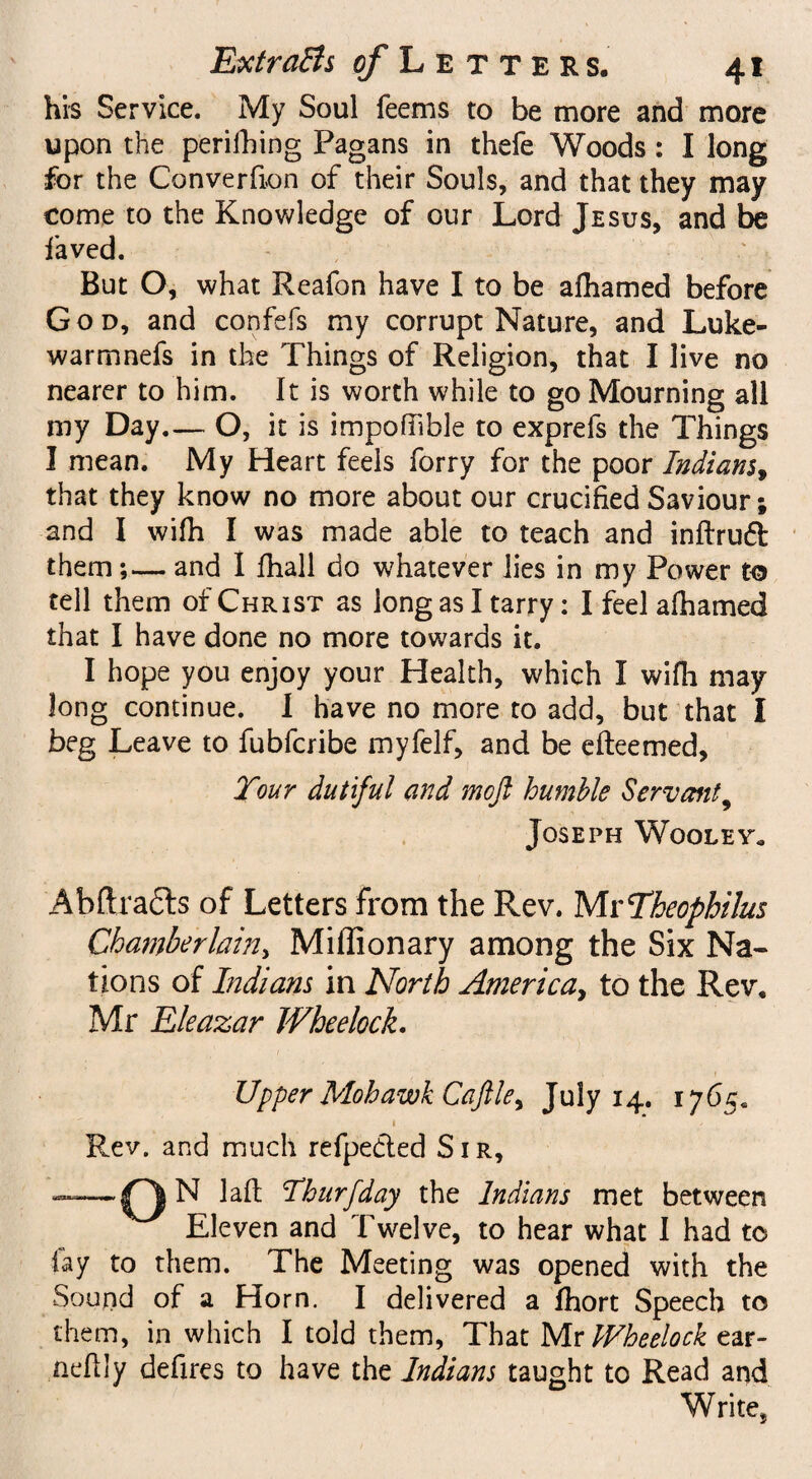 his Service. My Soul Teems to be more and more upon the perilling Pagans in thefe Woods: I long for the Converfion of their Souls, and that they may come to the Knowledge of our Lord Jesus, and be faved. But O, what Reafon have I to be afhamed before God, and confefs my corrupt Nature, and Luke- warmnefs in the Things of Religion, that I live no nearer to him. It is worth while to go Mourning all my Day— O, it is impoftible to exprefs the Things I mean. My Heart feels forry for the poor Indians, that they know no more about our crucified Saviour; and I wifh I was made able to teach and inftruft them;— and I fhall do whatever lies in my Power to tell them of Christ as long as I tarry: I feel afhamed that I have done no more towards it. I hope you enjoy your Health, which I wifh may long continue. I have no more to add, but that I beg Leave to fubfcribe myfelf, and be efteemed. Tour dutiful and mojl humble Servant9 Joseph Wooley, A b ft rafts of Letters from the Rev. Mr Theophilus Chamberlain, MilTionary among the Six Na¬ tions of Indians in North America, to the Rev, Mr Eleazar Wheelock. Upper Mohawk Caftle^ July 14. 1765. i Rev. and much refpedted Sir, ——N laffc Thurfday the Indians met between Eleven and Twelve, to hear what I had to lay to them. The Meeting was opened with the Sound of a Horn. I delivered a fhort Speech to them, in which I told them, That Mr IFheelock ear- nefily defires to have the Indians taught to Read and Write,