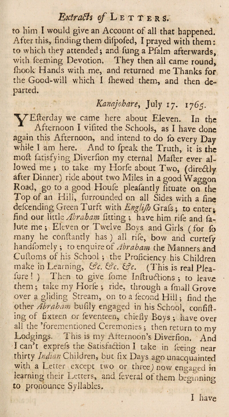 to him I would give an Account of all that happened. After this, finding them difpofed, I prayed with them: to which they attended; and fung a Pfalm afterwards, with feeming Devotion. They then all came round, fhook Hands with me, and returned me Thanks for the Good-will which I fhewed them, and then de¬ parted. Kan aj oh are, July 17. 1765, Eflerday we came here about Eleven. In the Afternoon I vifited the Schools, as I have done again this Afternoon, and intend to do fo every Day while I am here. And to fpeak the Truth, it is the mofi fatisfying Diverfion my eternal Mafler ever al¬ lowed me ; to take my Horfe about Two, (dire&ly after Dinner) ride about two Miles in a good Waggon Road, go to a good Houfe pleafantly fituate on the Top of an Hill, furrounded on all Sides with a fine defending Green Turft with Engiijh Grafs; to enter; find our little Abraham fitting ; have him rife and fa- lute me; Eleven or Twelve Boys and Girls (for fo many he conftanrfy has ) all rife, bow and curtefy handfomely ; to enquire of Abraham the Manners and Cufloms of his School ; the Proficiency his Children make in Learning, &V. &c. &c. (This is real Plea¬ sure ! ) Then to give fame Inftrudfions ; to leave them; take my Horfe ; ride, through a fmall Grove over a gliding Stream, on to a fecond Hill; find the other Abraham bufily engaged in his School, confin¬ ing of fixteen or feventeen, chiefly Boys ; have over all the ’forementioned Ceremonies; then return to my Lodgings, This is my Afternoon’s Diverfion. And I can’t exprefs the Satisfaction I take in feeino- near thirty Indian Children, but fix Days ago unacquainted with a Letter except two or three; now engaged in learning their Letters, and fe verai of them beginning to pronounce Syllables. I have