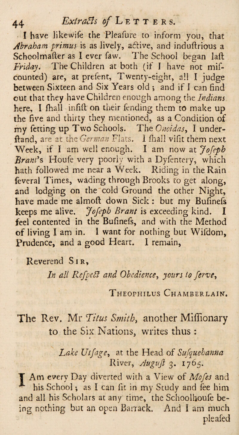 I have likewife the Fleafure to inform you, that Abraham primus is as lively, aftive, and induflrious a Schoolmafter as I ever faw. The School began laft Friday. The Children at both (if I have not mil- counted) are, at prefent, Twenty-eight, all I judge between Sixteen and Six Years old *, and if I can find cut that they have Children enough among the Indians here, I fhall infill on their fending them to make up the five and thirty they mentioned, as a Condition of my fetting up Two Schools. The Gnoidas, I under- iland, are at the German Flats, i ilia]] vifit them next Vfeek, if I am well enough. I am now at Jofeph Brands Houfe very poorly with a Dyfentery, which hath followed me near a Week. Riding in the Rain feveral Times, wading through Brooks to get along, and lodging on the cold Ground the other Night, have made me almofl down Sick : but my Bufinefs keeps me alive. Jofeph Brant is exceeding kind. I feel contented in the Bufinefs, and with the Method of living I am in. I want for nothing but Wifdom, Prudence, and a good Heart. I remain, Reverend Sir, In all Refpelt and Obedience, yours to ferve, Theophilus Chamberlain. The Rev. Mr Titus Smith, another Miffionary to the Six Nations, writes thus: Lake Ulfage, at the Head of Sufuehanna River, Augufi 3. 1765. Y Am every Day diverted with a View of Mofes and ■** his School; as I can fit in my Study and fee him and all his Scholars at any time, the Schoollioufe be¬ ing nothing but an open Barrack. And l am much pleafed
