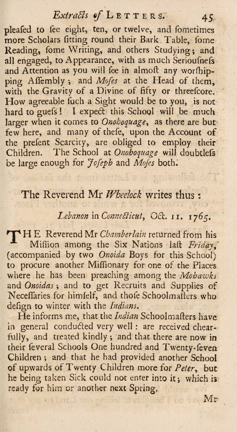 pleafed to lee eight, ten, or twelve, and fometimes more Scholars fitting round their Bark Table, fome Reading, fome Writing, and others Studying; and all engaged, to Appearance, with as much Serioufnefs and Attention as you wiil fee in almoft any worfhip- ping AfTembly ; and Mofes at the Head of them, with the Gravity of a Divine of fifty or threefcore. How agreeable fuch a Sight would be to you, is not hard to guefs 1 I expert this School will be much larger when it comes to Onohoquage, as there are but few here, and many of thefe, upon the Account of the prefent Scarcity, are obliged to employ their Children. The School at Onohoquage will doubtlefs be large enough for Jcfeph and Mofes both. The Reverend Mr Wheelock writes thus: Lebanon in Connecticut, Ocl. n, 1765. H E Reverend Mr Chamberlain returned from his Million among the Six Nations lad Friday, (accompanied by two Qnoida Boys for this School) to procure another Miflionary for one of the Places where he has been preaching among the Mohawks and Onoidas ; and to get Recruits and Supplies of Necedaries for himfelf, and thofe Schoolmaders who defign to winter with the Indians. He informs me, that the Indian Schoolmaders have in general conduced very well : are received chear- fully, and treated kindly; and that there are now in their leveral Schools One hundred and Twenty-feven Children ; and that he had provided another School of upwards of Twenty Children more for Peter, but he being taken Sick could not enter into it; which is ready for him or another next Spring, Mr