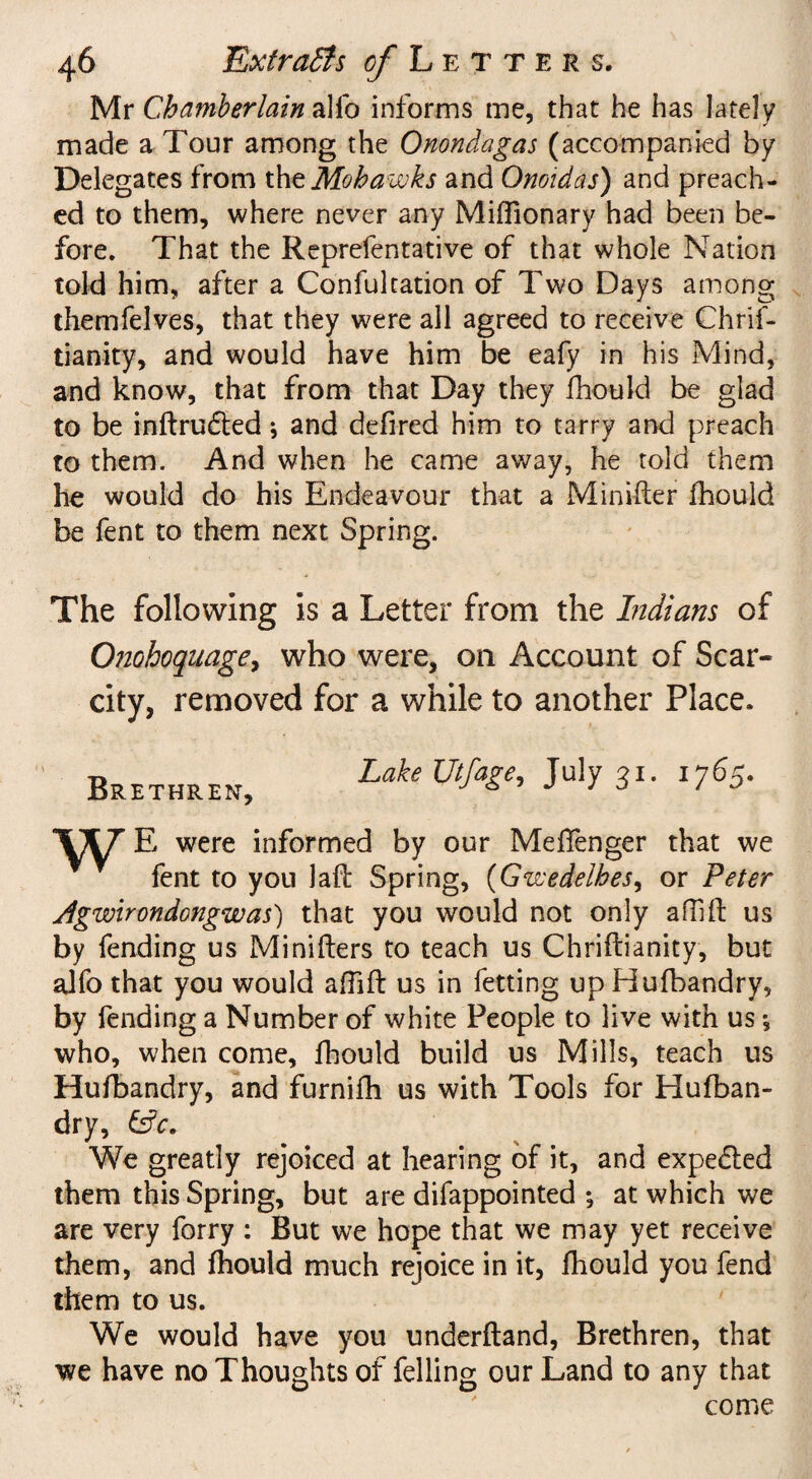 Mr Chamberlain alio informs me, that he has lately made a Tour among the Onondagas (accompanied by Delegates from the Mohawks and Onoidas) and preach¬ ed to them, where never any MifTionary had been be¬ fore. That the Reprefentative of that whole Nation told him, after a Confukation of Two Days among themfelves, that they were all agreed to receive Chrif- tianity, and would have him be eafy in his Mind, and know, that from that Day they fhould be glad to be inftrudted; and defired him to tarry and preach to them. And when he came away, he told them he would do his Endeavour that a Minifter fhould be fent to them next Spring. The following is a Letter from the Indians of Otiohoquage^ who were, on Account of Scar¬ city, removed for a while to another Place. Lake Utfage, July 21. 1765. Brethren, j J J 0 ‘ J E were informed by our Meffenger that we fent to you laft Spring, (Gzvedelbes, or Peter Agwirondongwas) that you would not only aflift us by fending us Minifters to teach us Chriflianity, but alfo that you would affift us in letting up Hufbandry, by fending a Number of white People to live with us *, who, when come, fhould build us Mills, teach us Hufbandry, and furnifh us with Tools for Hufban¬ dry, We greatly rejoiced at hearing of it, and expe&ed them this Spring, but are difappointed ; at which we are very forry : But we hope that we may yet receive them, and fhould much rejoice in it, fhould you fend them to us. We would have you underhand, Brethren, that we have no Thoughts of felling our Land to any that come