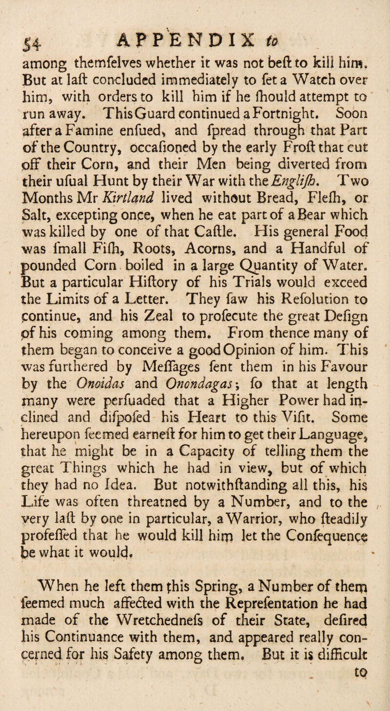 among themfelves whether it was not beft to kill him. But at laft concluded immediately to fet a Watch over him, with orders to kill him if he fhould attempt to runaway. ThisGuard continued a Fortnight. Soon after a Famine enfued, and fpread through that Part of the Country, occafioned by the early Froft that cut off their Corn, and their Men being diverted from their ufual Hunt by their War with thzEngliJh. Two Months Mr Kirtland lived without Bread, Fleffi, or Salt, excepting once, when he eat part of a Bear which was killed by one of that Caftle. His general Food was fmall Fifh, Roots, Acorns, and a Handful of pounded Corn boiled in a large Quantity of Water. But a particular Hiflory of his Trials would exceed the Limits of a Letter. They faw his Refolution to Continue, and his Zeal to profecute the great Defign pfhis coming among them. From thence many of them began to conceive a good Opinion of him. This was furthered by Meffages fent them in his Favour by the Onoidas and Onondagas\ fo that at length many were perfuaded that a Higher Power had in¬ clined and difpofed his Heart to this Vifit. Some hereupon feemed earned: for him to get their Language, that he might be in a Capacity of telling them the great Things which he had in view, but of which they had no Idea. But notwithftanding all this, his Life was often threatned by a Number, and to the very laft by one in particular, a Warrior, who fteadily profeffed that he would kill him let the Confequence be what it would. When he left them phis Spring, a Number of them feemed much affedted with the Reprefentation he had made of the Wretchednefs of their State, defired his Continuance with them, and appeared really con¬ cerned for his Safety among them. But it is difficult