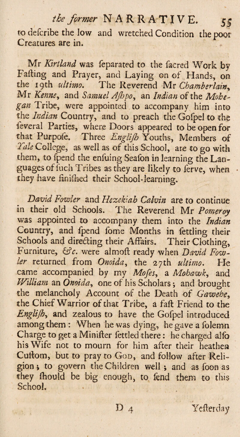to defcribe the low and wretched Condition the poor Creatures are in. Mr Kirtland was feparated to the facred Work by Failing and Prayer, and Laying on of Hands, on the 19th ultimo. The Reverend Mr Chamberlain, Mr Kenne> and Samuel AJhpo, an Indian of the Mohe~ gan Tribe, were appointed to accompany him into the Indian Country, and to preach the Gofpel to the feveral Parties, where Doors appeared to be open for that Purpofe. Three Englijh Youths, Members of Tale College, as well as of this School, are to go with them, to fpend the enfuing Seafon in learning the Lan¬ guages of fuch Tribes as they are likely to ferve, when ♦ they have finifhed their School-learning. David Fowler and Hezebah Calvin are to continue in their old Schools. The Reverend Mr Pomeroy was appointed to accompany them into the Indian Country, and fpend fome Months in fettling their Schools and directing their Affairs. Their Clothing, Furniture, &c. were aim oft ready when David Fow¬ ler returned from Onoida, the 27th ultimo. He came accompanied by my Mofes, a Mohawk, and William an Onoida, one of his Scholars; and brought the melancholy Account of the Death of Gawebe> the Chief Warrior of that Tribe, a faft Friend to the Englijh, and zealous to have the Gofpel introduced among them : When he was dying, he gave a folemn Charge to get a Minifter fettled there: he charged alfo his Wife not to mourn for him after their heathen Cullom, but to pray to God, and follow after Reli¬ gion ; to govern the Children well ; and as foon as they fhould be big enough, to fend them to this School.