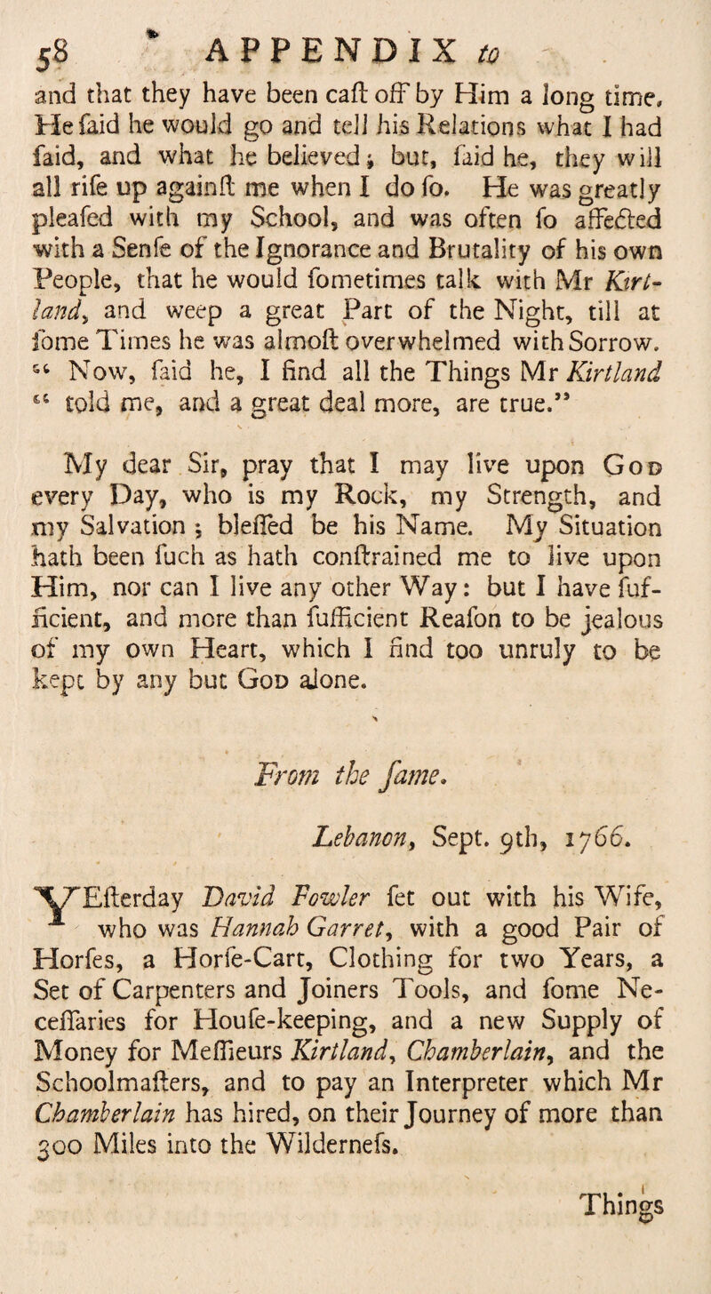 S8 * APPENDIX to - and that they have been caft ofFby Him a long time. He laid he would go and tell his Relations what I had faid, and what he believed, but, faid he, they will all rife up again!! me when I do To. He was greatly pleafed with my School, and was often fo affedied with a Senfe of the Ignorance and Brutality of his own People, that he would fometimes talk with Mr Kirt- Iandy and weep a great Part of the Night, till at fome Times he was alrnoft overwhelmed with Sorrow. Now, faid he, I find all the Things Mr Kirtland 14 told me, and a great deal more, are true.” My dear Sir, pray that I may live upon God every Day, who is my Rock, my Strength, and my Salvation ; blefled be his Name. My Situation hath been fuch as hath conftrained me to live upon Him, nor can I live any other Way: but I have fuf- hcient, and more than fufficient Reafon to be jealous of my own Heart, which I find too unruly to be kept by any but God aione. From the fame, Lebanon, Sept. 9th, 1766. XTEfterday David Fowler fet out with his Wife, **■ who was Hannah Garret, with a good Pair of Horfes, a Horfe-Cart, Clothing for two Years, a Set of Carpenters and Joiners Tools, and fome Ne- cefiaries for Houfe-keeping, and a new Supply of Money for Mefiieurs Kirtland, Chamberlain, and the Schoolmafters, and to pay an Interpreter which Mr Chamberlain has hired, on their Journey of more than 300 Miles into the Wildernefs. Things