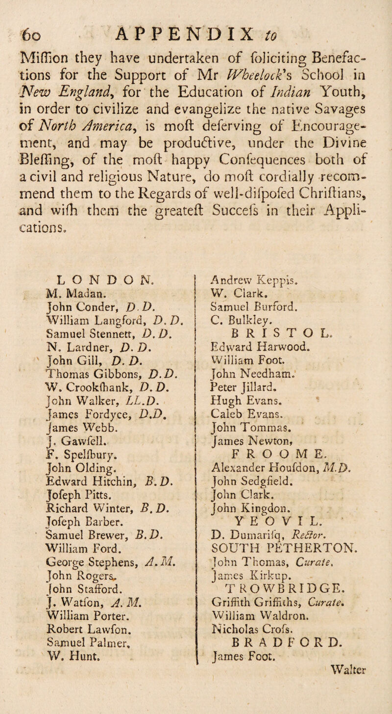 Million they have undertaken of foliating Benefac¬ tions for the Support of Mr IVheelock's School in New England, for the Education of Indian Youth, in order to civilize and evangelize the native Savages of North America, is molt deferving of Encourage¬ ment, and may be productive, under the Divine Blefting, of the moft happy Confequences both of a civil and religious Nature, do moft cordially recom¬ mend them to the Regards of well-difpofed Chriftians, and with them the greateft Succefs in their Appli¬ cations. LONDON. M. Madan. John Conder, D D. William Langford, D. D. Samuel Stennetr, D. D. N. Lardner, Z>. D. John Gill, D. D. Thomas Gibbons, D.D. W. Crookffiank, D.D. John Walker, LL.D. James Fordyce, D.D, James Webb. J. Gawfell. F. Spelffiury. John Olding. Edward Hitchin, B. D. Jofeph Pitts. Richard Winter, B.D. Jofeph Barber. Samuel Brewer, B.D. William Ford. George Stephens, A.M. John Rogers*. John Stafford. J. Watfon, A. M. William Porter. Robert Lawfon. Samuel Palmer, W. Hunt. ; Andrew Keppis. W. Clark. Samuel Burford. C. Bulkley. BRISTOL. Edward Harwood. William Foot. John Needham. Peter Jillard. Hugh Evans. Caleb Evans. John Tomraas. James Newton, F R O O M E. Alexander Houfdon, M D. John Sedgfield. John Clark. John Kingdon. YEOVIL. D. Dumarifq, ReElor. SOUTH PETHERTON. John Thomas, Curate. James Kirkup. TROWBRIDGE. Griffith Griffiths, Curate. William Waldron. Nicholas Crofs. BRADFORD. James Foot. Walter