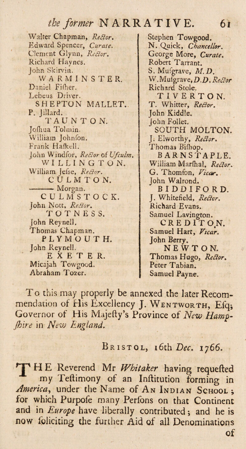 Walter Chapman, Re far, Edward Spencer, Curate. Clement Glynn, Re dor. Richard Haynes. John SkIrvin. WARMINSTE R. Daniel Fifher. Lebeus Driver, SHEPTON MALLET. P. Jillard. TAUNTO N. Jofhua Tolmin. William Johnfon. Frank Halkell. John Windfor, Redor of Ufculm. WILLINGTO N. William Jefse, Redor. CULMTON. —— Morgan. CULMSTOCK. John Nott, Re dor. T OTNESS. John Reynell, Thomas Chapman. PLYMOUTH. John Reynell. EXETER. Micajah Towgood. Abraham Tozer. Stephen Towgood. N. Quick, Chancellor. George More, Curate. Robert Tarrant. S. Mufgrave, M.D. W.Mufgrave.D.D. Redor Richard Stole. TIVERTON, T. Whitter, Redor. John Kiddle. John FolLet. SOUTH MOLTON. J. Elworthy, Redor. Thomas BifhoD. BARNSTAPLE. William Marfhal, Redor. G. Thomfon, Vicar. John Walrond. BIDDIFORD. J. Whiteheld, Redor. Richard Evans. Samuel Lavington. CREDIT O.N. Samuel Hart, Vicar. John Berry. NEWTON. Thomas Hugo, Redor, Peter Tabian. Samuel Payne. To this may properly be annexed the later Recom¬ mendation of His Excellency J. Wentworth, Efq; Governor of His Majefty’s Province of New Hamp¬ shire in New England, Bristol, x6th Bee. 1766, T HE Reverend Mr Whitaker having requeued my Teftimony of an Inftitution forming in America, under the Name of An Indian School; for which Purpofe many Perfons on that Continent and in Europe have liberally contributed; and he is now loliciting the further Aid of all Denominations of