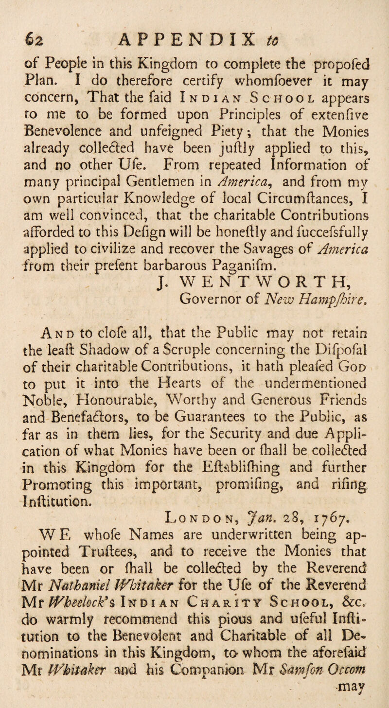 of People in this Kingdom to complete the propofed Plan. I do therefore certify whomfoever it may concern, That the faid Indian School appears ro me to be formed upon Principles of extenfive Benevolence and unfeigned Piety; that the Monies already collected have been juftly applied to this, and no other Ufe. From repeated Information of many principal Gentlemen in America, and from my own particular Knowledge of local Circumftances, I am well convinced, that the charitable Contributions afforded to this Defign will be honeftly and fuccefsfully applied to civilize and recover the Savages of America from their prefent barbarous Paganifm. J. WENTWORTH, Governor of New Hampjhire. And to clofe all, that the Public may not retain the leafi: Shadow of a Scruple concerning the Difpofal of their charitable Contributions, it hath pleafed God to put it into the Hearts of the undermentioned Noble, Honourable, Worthy and Generous Friends and Benefactors, to be Guarantees to the Public, as far as in them lies, for the Security and due Appli¬ cation of what Monies have been or fhall be collected in this Kingdom for the Eftiiblifhing and further Promoting this important, promifing, and rifing Inftitution. London, Jan. 28, 1767. W E whofe Names are underwritten being ap¬ pointed Truffees, and to receive the Monies that have been or fhall be collected by the Reverend Mr Nathaniel Whitaker for the Ufe of the Reverend Mr Wheelock’s Indi an Charity School, &c. do warmly recommend this pious and ufeful Infti- tution to the Benevolent and Charitable of all De¬ nominations in this Kingdom, to whom the aforefaid Mr Whitaker and his Companion Mr Samfon Occotn may