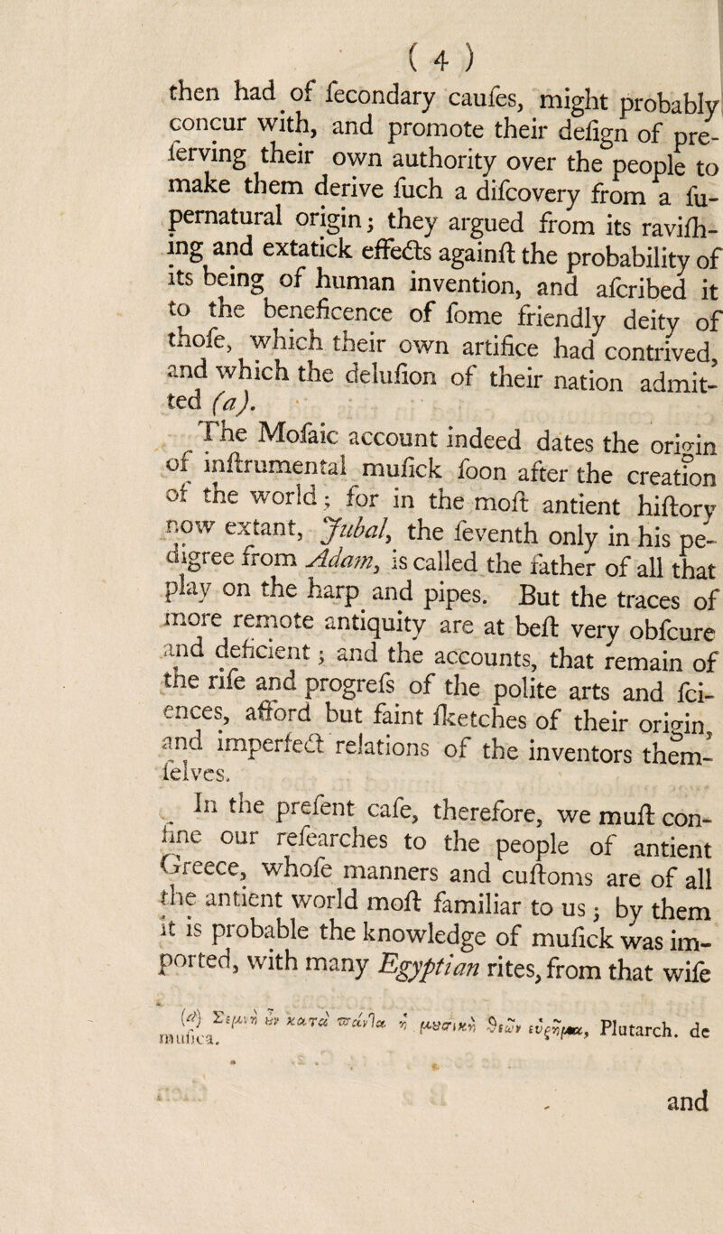 then had _ of fecondary caufes, might probably concur with, and promote their defign of pre- ierving their own authority over the people to make them derive fuch a dilcovery from a fu- pernatural origin j they argued from its ravifh- lng and extatick effects againft the probability of its being of human invention, and afcribed it to the beneficence of fome friendly deity of thofe, which their own artifice had contrived and which the delufion of their nation admit- ted (a). The Mofaic account indeed dates the origin ot inftrumental mufick foon after the creatfon of the wor!d ’ for in the moft antient hiftory now extant, Jubal, the feventh only in his pe¬ digree irom Adam, is called the father of all that play on the harp and pipes. But the traces of more remote antiquity are at belt very obfcure and deficient; and the accounts, that remain of tne rife and progrefs of the polite arts and fci- ences, afford but faint Iketches of their origin and imperfedf relations of the inventors thlm- felves. „ prefent- cafe, therefore, we muft con¬ iine our refearches to the people of antient Greece, whofe manners and cuftoms are of all die antient world moft familiar to us $ by them it is probable the knowledge of mufick was im¬ ported, with many Egyptian rites, from that wife JHllflca. « n . ftucnxn <V ~ * ~ Plutarch, dc and