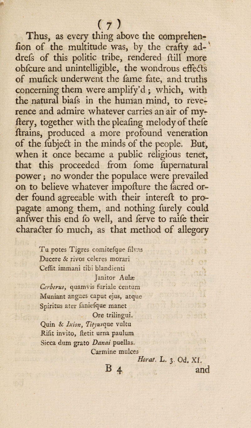 Thus, as every thing above the comprehen- fion of the multitude was, by the crafty ad-' drefs of this politic tribe, rendered ftill more obfcure and unintelligible, the wondrous effects of mufick underwent the fame fate, and truths concerning them were amplify’d ; which, with the natural biafs in the human mind, to reve¬ rence and admire whatever carries an air of my- ftery, together with the pleating melody of thefe flrains, produced a more profound veneration of the fubjedt in the minds of the people. But, when it once became a public religious tenet, that this proceeded from fome Supernatural power; no wonder the populace were prevailed on to believe whatever impofture the facred or¬ der found agreeable with their intereft to pro¬ pagate among them, and nothing furely could anfwer this end fo well, and ferve to raife their character fo much, as that method of allegory Tu potes Tigres comitefque filvas Ducere & rivos celeres morari Ceffit immani tibi blandienti ! Janitor Aulag Cerberus, quamvis furiale centum Muniant angues caput ejus, atque Spiritus ater faniefque manet Ore trilingui. Quin & Ixion, Tity usque vultu Rifit invito, iletit urna paulum Sicca dum grato Danai puellas. Carmine mulces _ Horat. L. 3, Od. XL H 4 and