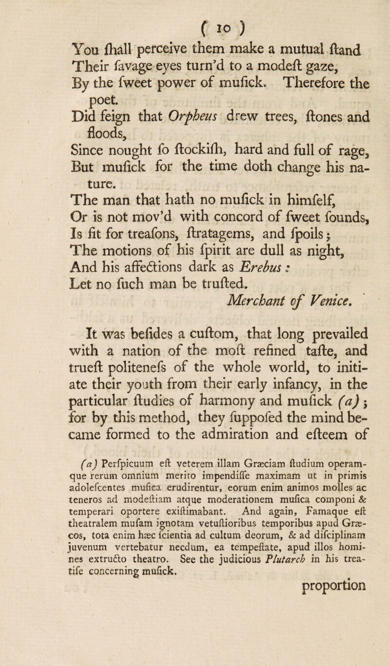 f 1°) You {hall perceive them make a mutual ftand Their favage eyes turn'd to a modeft gaze. By the fweet power of mufick. Therefore the poet. Did feign that Orpheus drew trees, {tones and floods. Since nought fo ftockifli, hard and full of rage. But mufick for the time doth change his na¬ ture. The man that hath no mufick in himfelf. Or is not mov’d with concord of fweet founds. Is fit for treafons, ftratagems, and fpoils; The motions of his fpirit are dull as night. And his affedtions dark as Erebus ; Let no fuch man be trufted. Merchant of Venice. It was befides a cultom, that long prevailed with a nation of the molt refined tafte, and trueft politenefs of the whole world, to initi¬ ate their youth from their early infancy, in the particular itudies of harmony and mufick (a); for by this method, they fiippofed the mind be¬ came formed to the admiration and efteem of fa) Perfpicuum eft veterem illam Graeciam ftudium operam- que rerum omnium merito impendifle maximum ut in primis adolefcentes muiica erudirentur, eorum enim animos molles ac teneros ad modeftiam atque moderationem mufica componi & temperari oportere exiftimabant. And again, Famaque eft theatralem mufam ignotam vetuftioribus temporibus apud Gr<e- cos, tota enim haec fcientia ad cultum deorum, & ad difciplinam juvenum vertebatur necdum, ea tempeftate, apud illos homi¬ nes extrudto theatro. See the judicious Plutarch in his trea- tife concerning mufick. proportion