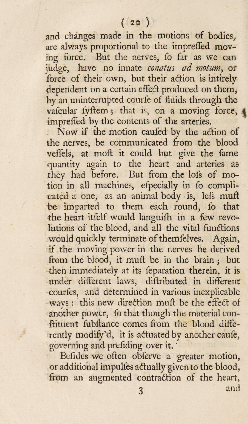 ( 23 ) and changes made in the motions of bodies* are always proportional to the impreffed mov¬ ing force. But the nerves, fo far as we can judge, have no innate conatus ad motum, or force of their own, but their adtion is intirely dependent on a certain effedt produced on them* by an uninterrupted courfe of fluids through the vafcular fyftem \ that is, on a moving force, | impreffed by the contents of the arteries. Now if the motion caufed by the action of the nerves, be communicated from the blood veffels, at moft it could but give the fame quantity again to the heart and arteries as they had before. But from the lofs of mo¬ tion in all machines, efpecially in fo compli¬ cated a one, as an animal body is, lels mud be imparted to them each round, fo that the heart itfelf would languifh in a few revo¬ lutions of the blood, and all the vital fundtions would quickly terminate of themfelves. Again, if the moving power in the nerves be derived from the blood, it mu ft be in the brain ; but then immediately at its reparation therein, it is under different laws, dilfributed in different courfes, and determined in various inexplicable ways: this new direction mu ft be the effect of another power, fo that though the material con¬ diment fubdance comes from the blood diffe¬ rently modify’d, it is actuated by another caufe, governing and prefiding over it.' Befides we often obferve a greater motion, or additional impulfes adtually given to the blood, from an augmented contraction of the heart,