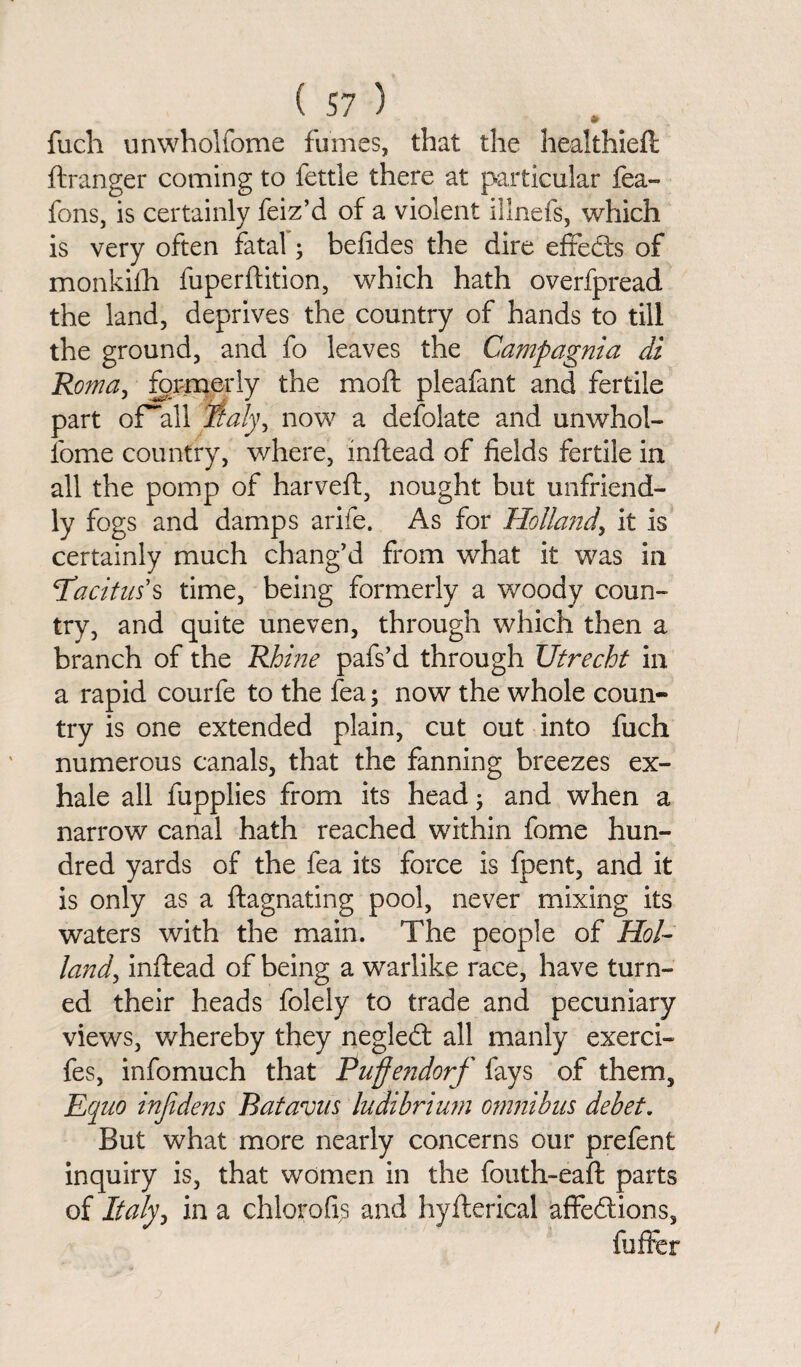 fuch unwholfome fumes, that the healthieft ftranger coming to fettle there at particular fea- fens, is certainly feiz’d of a violent illnefs, which is very often fatal; befides the dire effedts of monkilh fuperftition, which hath overfpread the land, deprives the country of hands to till the ground, and fo leaves the Campagnia di Roma, formerly the moft pleafant and fertile part of~all Italy, now a defolate and unwhol¬ fome country, where, inftead of fields fertile in all the pomp of harveft, nought but unfriend¬ ly fogs and damps arife. As for Holland, it is certainly much chang’d from what it was in ‘Tacitus’s time, being formerly a woody coun¬ try, and quite uneven, through which then a branch of the Rhine pafs’d through Utrecht in a rapid courfe to the fea; now the whole coun¬ try is one extended plain, cut out into fuch numerous canals, that the fanning breezes ex¬ hale all fupplies from its head; and when a narrow canal hath reached within fome hun¬ dred yards of the fea its force is fpent, and it is only as a ftagnating pool, never mixing its waters with the main. The people of Hol¬ land, inftead of being a warlike race, have turn¬ ed their heads folely to trade and pecuniary views, whereby they negledl all manly exerci- fes, infomuch that Puffendorf fays of them, Equo injidens Batavus ludibrium omnibus debet. But what more nearly concerns our prefent inquiry is, that women in the fouth-eaft parts of Italy, in a chlorofis and hyfterical affeftions, luffer