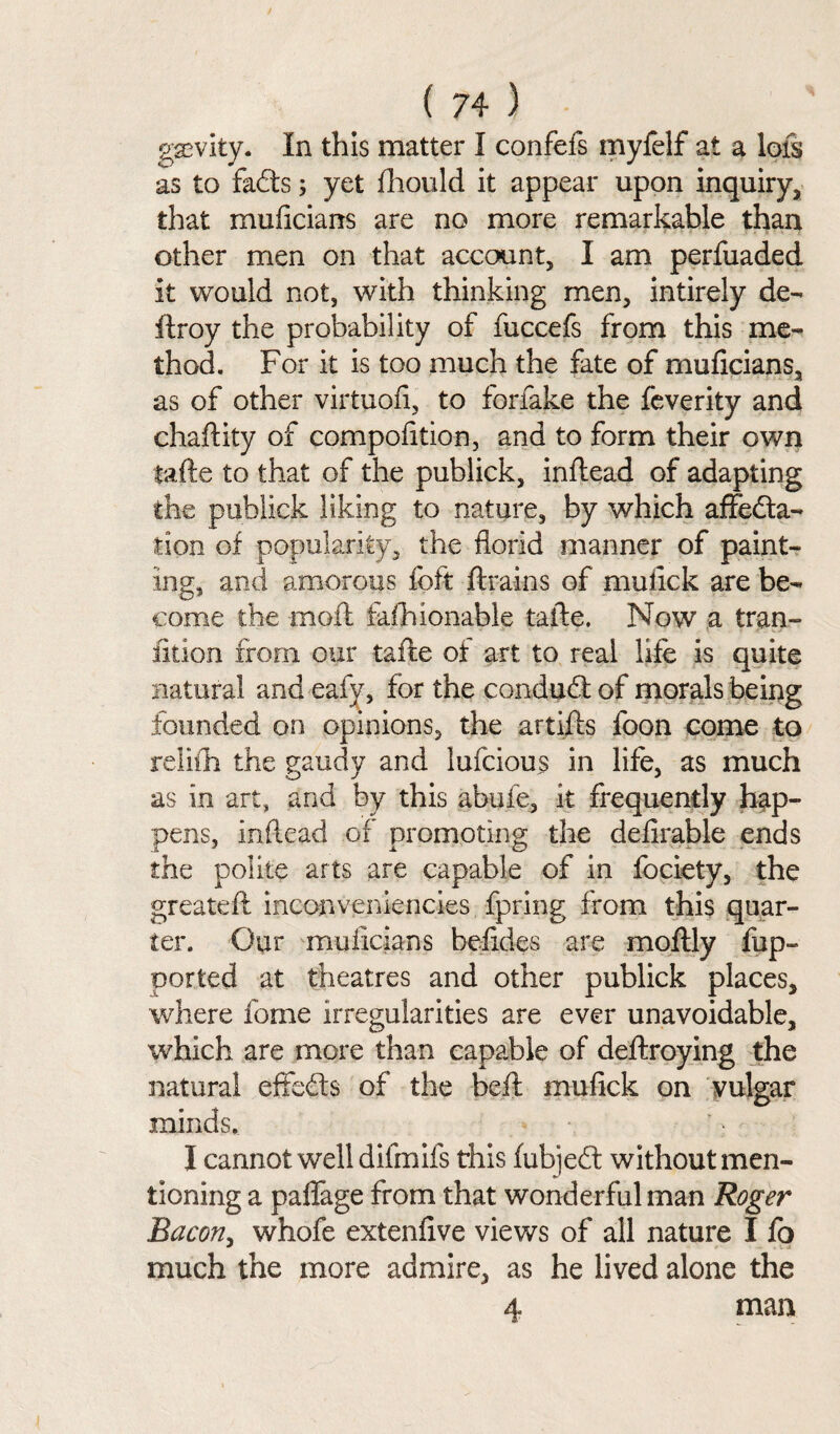 gsevity. In this matter I confefs myfelf at a lots as to faCts; yet Should it appear upon inquiry, that muficians are no more remarkable than other men on that account, I am perfuaded it would not, with thinking men, intirely de¬ ft roy the probability of fuccefs from this me¬ thod. For it is too much the fate of muficians, as of other virtuofi, to forfake the feverity and chaftity of compofition, and to form their own tafte to that of the publick, inflead of adapting the publick liking to nature, by which affecta¬ tion of popularity, the florid manner of paint¬ ing, and amorous foft ftrains of mu lick are be¬ come the moft fashionable tafte. Now a tran¬ sition from our tafte of art to real life is quite natural and eafy, for the conduCt of morals being founded on opinions, the artifts foon come to relifh the gaudy and lufcious in life, as much as in art, and by this abufe, it frequently hap¬ pens, mikad of promoting the definable ends the polite arts are capable of in fociety, the greateft inconveniencies fpring from this quar¬ ter. Our muficians befides are moflly flip- ported at theatres and other publick places, where fome irregularities are ever unavoidable, which are more than capable of deftroying the natural effects of the beft mufick on vulgar minds. I cannot well difmifs this fubjeCl without men¬ tioning a paflage from that wonderful man Roger Bacon, whofe extenfive views of all nature I fo much the more admire, as he lived alone the 4 man