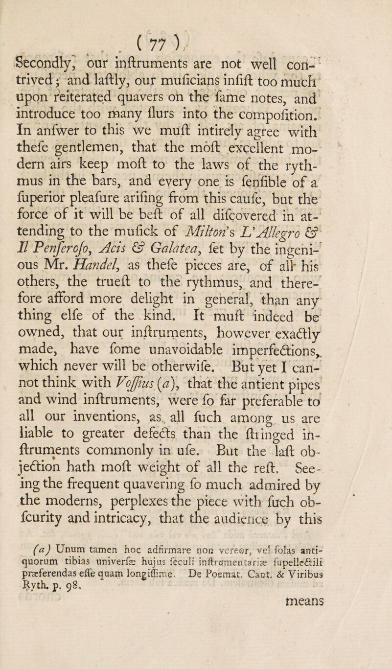 Secondly, our inftruments are not well con¬ trived; and laftly, our muficians infill: too much upon reiterated quavers on the fame notes, and introduce too many llurs into the composition. In anfwer to this we muft intirely agree with thefe gentlemen, that the moft excellent mo¬ dern airs keep moft to the laws of the ryth- mus in the bars, and every one is fenfible of a fuperior pleafure arifing from this caufe, but the force of it will be beft of all difcovered in at¬ tending to the mufick of Miltons LfAllegro &■ II Penferojo, Acts & Galatea, fet by the ingeni¬ ous Mr. Handel, as thefe pieces are, of all* his others, the trueft to the rythmus, and there¬ fore afford more delight in general, than any thing elfe of the kind. It muft indeed be owned, that our inftruments, however exadtly made, have fome unavoidable imperfections,, which never will be otherwife. But yet I can¬ not think with Vojjins {a), that the antient pipes and wind inftruments, were fo far preferable to all our inventions, as, all fuch among us are liable to greater defe&s than the ftringed in¬ ftruments commonly in ufe. But the laft ob- jeCtion hath moft weight of all the reft. See¬ ing the frequent quavering fo much admired by the moderns, perplexes the piece with fuch ob- fcurity and intricacy, that the audience by this (a) Unum tamen hoc adfirmare non vereor* vel folas anti- quorum tibias univerfe hujus leculi inftrumentariae fupeileftili praeferendas effe quam longtime. Dc Poemat. Cant. & Viribus Ryth. p. 98* means