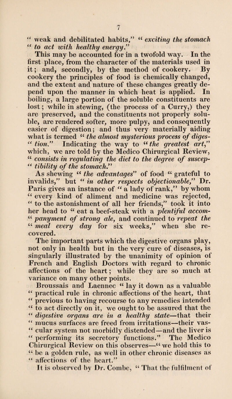 (e weak and debilitated habits,” <c exciting the stomach i( to act with healthy energy.” This may be accounted for in a twofold way. In the first place, from the character of the materials used in it; and, secondly, by the method of cookery. By cookery the principles of food is chemically changed, and the extent and nature of these changes greatly de¬ pend upon the manner in which heat is applied. In boiling, a large portion of the soluble constituents are lost; while in stewing, (the process of a Curry,) they are preserved, and the constituents not properly solu¬ ble, are rendered softer, more pulpy, and consequently easier of digestion; and thus very materially aiding what is termed ce the almost mysterious process of diges- “ tion” Indicating the way to u the greatest art ,” which, we are told by the Medico Chirurgical Review, u consists in regulating the diet to the degree of suscep- “ tibility of the stomach.” As shewing “ the advantages” of food u grateful to invalids,” but “ in other respects objectionable,” Dr. Paris gives an instance of “ a lady of rank,” by whom u every kind of aliment and medicine was rejected, “ to the astonishment of all her friends,” took it into her head to “ eat a beef-steak with a plentiful accom- u panyment of strong ale, and continued to repeat the u meal every day for six weeks,” when she re¬ covered. The important parts which the digestive organs play, not only in health but in the very cure of diseases, is singularly illustrated by the unanimity of opinion of French and English Doctors with regard to chronic affections of the heart; while they are so much at variance on many other points. Broussais and Laennec “ lay it down as a valuable “ practical rule in chronic affections of the heart, that “ previous to having recourse to any remedies intended “ to act directly on it, we ought to be assured that the “ digestive organs are in a healthy state—that their “ mucus surfaces are freed from irritations—their vas- “ cular system not morbidly distended—and the liver is “ performing its secretory functions.” The Medico Chirurgical Review on this observes—u we hold this to u be a golden rule, as well in other chronic diseases as “ affections of the heart.” It is observed by Dr. Combe, “ That the fulfilment of