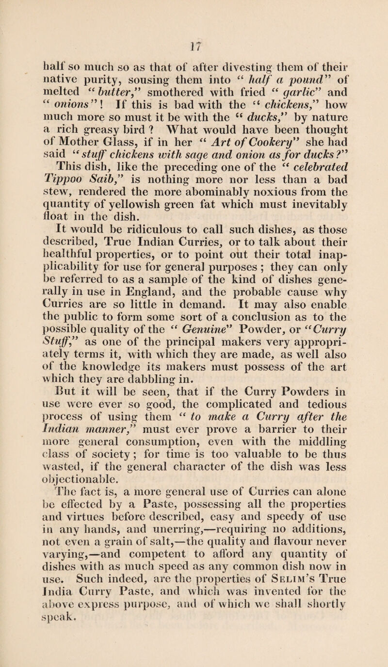 . I half so much so as that of after divesting them of their native purity, sousing them into a half a pound” of melted “ butter ” smothered with fried “ garlic” and “ onions” \ If this is bad with the u chickens” how much more so must it be with the ce ducks ” by nature a rich greasy bird ? What would have been thought of Mother Glass, if in her “ Art of Cookery ” she had said u stuff chickens with sage and onion as for ducks?” This dish, like the preceding one of the “ celebrated Tippoo Saib” is nothing more nor less than a bad stew , rendered the more abominably noxious from the quantity of yellowish green fat which must inevitably float in the dish. It would be ridiculous to call such dishes, as those described, True Indian Curries, or to talk about their healthful properties, or to point out their total inap¬ plicability for use for general purposes ; they can only be referred to as a sample of the kind of dishes gene¬ rally in use in England, and the probable cause why Cur ries are so little in demand. It may also enable the public to form some sort of a conclusion as to the possible quality of the “ Genuine” Powder, or e<Curry Stuff,” as one of the principal makers very appropri¬ ately terms it, with which they are made, as well also of the knowledge its makers must possess of the art which they are dabbling in. But it will be seen, that if the Curry Powders in use were ever so good, the complicated and tedious process of using them “ to make a Curry after the Indian manner ” must ever prove a barrier to their more general consumption, even with the middling class of society; for time is too valuable to be thus wasted, if the general character of the dish was less objectionable. The fact is, a more general use of Curries can alone be effected by a Paste, possessing all the properties and virtues before described, easy and speedy of use in any hands, and unerring,—requiring no additions, not even a grain of salt,—the quality and flavour never varying,—and competent to afford any quantity of dishes with as much speed as any common dish now in use. Such indeed, are the properties of Selim’s True India Curry Paste, and which was invented for the above express purpose, and of which we shall shortly speak.