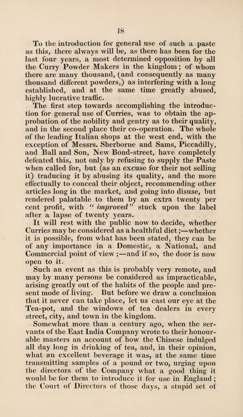 To the introduction for general use of such a paste as this, there always will be, as there has been for the last four years, a most determined opposition by all the Curry Powder Makers in the kingdom; of whom there are many thousand, (and consequently as many thousand different powders,) as interfering with a long established, and at the same time greatly abused, highly lucrative traffic. The first step towards accomplishing the introduc¬ tion for general use of Curries, was to obtain the ap¬ probation of the nobility and gentry as to their quality, and in the second place their co-operation. The whole of the leading Italian shops at the west end, with the exception of Messrs. Sherborne and Sams, Piccadilly, and Ball and Son, New Bond-street, have completely defeated this, not only by refusing to supply the Paste when called for, but (as an excuse for their not selling it) traducing it by abusing its quality, and the more effectually to conceal their object, recommending other articles long in the market, and going into disuse, but rendered palatable to them by an extra twenty per cent profit, with “ improved” stuck upon the label after a lapse of twenty years. It will rest with the public now to decide, whether Curries may be considered as a healthful diet;—whether it is possible, from what has been stated, they can be of any importance in a Domestic, a National, and Commercial point of view ;—and if so, the door is now open to it. Such an event as this is probably very remote, and may by many persons be considered as impracticable, arising greatly out of’ the habits of the people and pre¬ sent mode of living. But before we draw a conclusion that it never can take place, let us cast our eye at the Tea-pot, and the windows of tea dealers in every street, city, and town in the kingdom. Somewhat more than a century ago, when the ser¬ vants of the East India Company wrote to their honour¬ able masters an account of how the Chinese indulged all day long in drinking of tea, and, in their opinion, what an excellent beverage it was, at the same time transmitting samples of a pound or two, urging upon the directors of the Company what a good thing it would be for them to introduce it for use in England ; the Court of Directors of those days, a stupid set of
