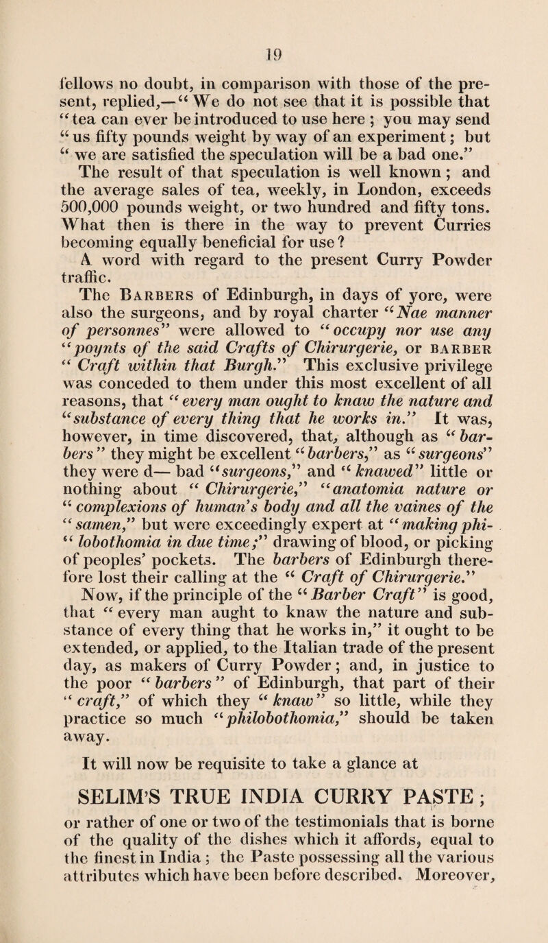 fellows no doubt, in comparison with those of the pre¬ sent, replied,— 4i We do not see that it is possible that “tea can ever be introduced to use here ; you may send u us fifty pounds weight by way of an experiment; but “ we are satisfied the speculation will be a bad one.” The result of that speculation is well known ; and the average sales of tea, weekly, in London, exceeds 500,000 pounds weight, or two hundred and fifty tons. What then is there in the way to prevent Curries becoming equally beneficial for use ? 4 word with regard to the present Curry Powder traffic. The Barbers of Edinburgh, in days of yore, were also the surgeons, and by royal charter “Ncie manner of personnes” were allowed to “ occupy nor use any “poynts of the said Crafts of Chirurgerie, or barber “ Craft within that Burgh.” This exclusive privilege was conceded to them under this most excellent of all reasons, that “ every man ought to knaw the nature and “substance of every thing that he works in” It was, however, in time discovered, that, although as “ bar¬ bers” they might be excellent “barbers,” as “surgeons” they were d— bad “surgeons,” and “ knawed” little or nothing about “ Chirurgerie“anatomia nature or “ complexions of human's body and all the vaines of the “ samen,” but were exceedingly expert at “ making phi- “ lobothomia in due time;” drawing of blood, or picking of peoples' pockets. The barbers of Edinburgh there¬ fore lost their calling at the “ Craft of Chirurgerie” Now, if the principle of the “Barber Craft” is good, that “ every man aught to knaw the nature and sub¬ stance of every thing that he works in,” it ought to be extended, or applied, to the Italian trade of the present day, as makers of Curry Powder; and, in justice to the poor “ barbers ” of Edinburgh, that part of their “craft,” of which they “knaw” so little, while they practice so much “ philobothomia,” should be taken away. It will now be requisite to take a glance at SELIM’S TRUE INDIA CURRY PASTE ; or rather of one or two of the testimonials that is borne of the quality of the dishes which it affords, equal to the finest in India ; the Paste possessing all the various attributes which have been before described. Moreover,