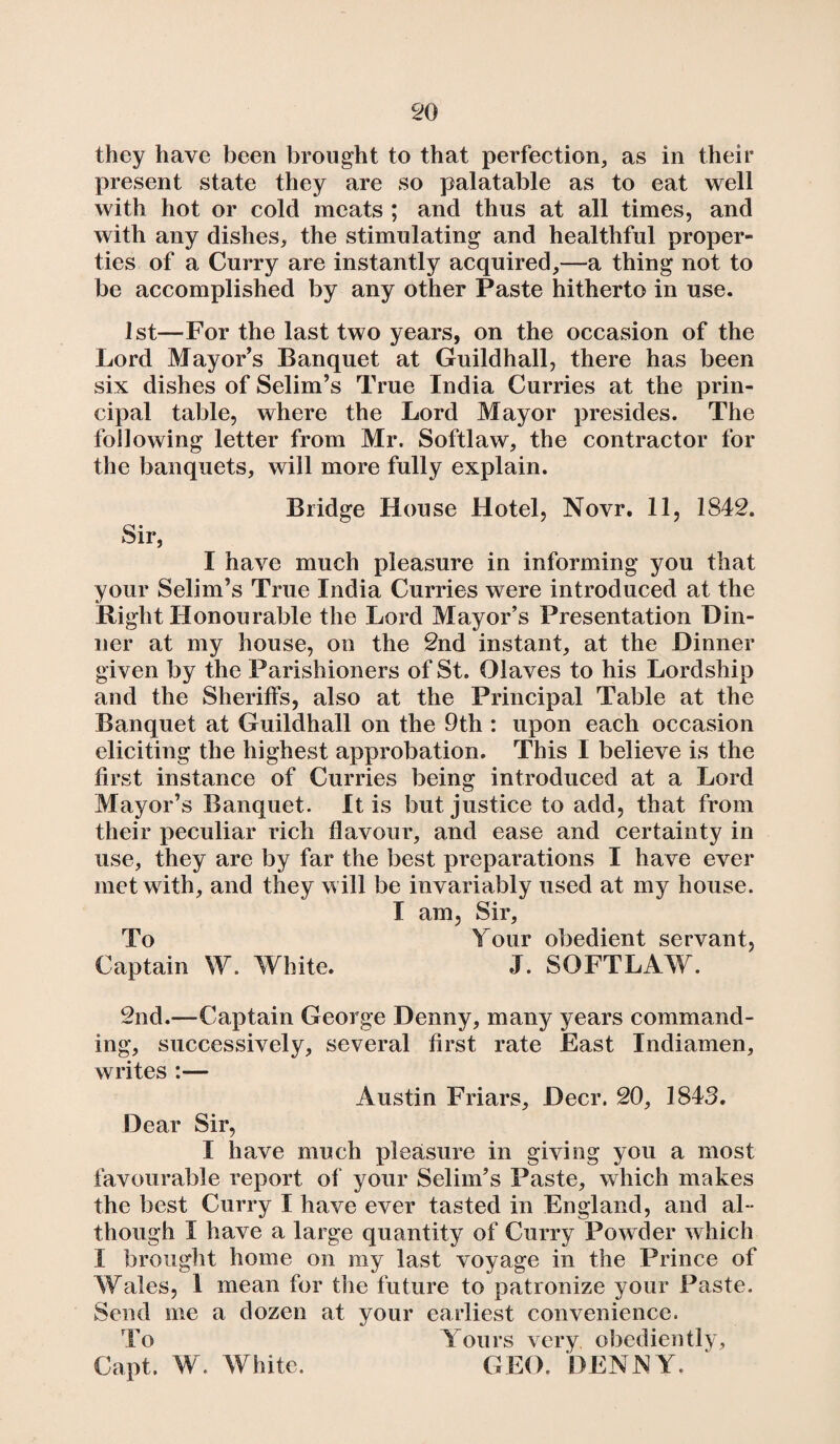they have been brought to that perfection, as in their present state they are so palatable as to eat well with hot or cold meats ; and thus at all times, and with any dishes, the stimulating and healthful proper¬ ties of a Curry are instantly acquired,—a thing not to be accomplished by any other Paste hitherto in use. 1st—For the last two years, on the occasion of the Lord Mayor’s Banquet at Guildhall, there has been six dishes of Selim’s True India Curries at the prin¬ cipal table, where the Lord Mayor presides. The following letter from Mr, Softlaw, the contractor for the banquets, will more fully explain. Bridge House Hotel, Novr. 11, 1842. Sir, I have much pleasure in informing you that your Selim’s True India Curries were introduced at the Right Honourable the Lord Mayor’s Presentation Din¬ ner at my house, on the 2nd instant, at the Dinner given by the Parishioners of St. Olaves to his Lordship and the Sheriffs, also at the Principal Table at the Banquet at Guildhall on the 9th : upon each occasion eliciting the highest approbation. This I believe is the first instance of Curries being introduced at a Lord Mayor’s Banquet. It is but justice to add, that from their peculiar rich flavour, and ease and certainty in use, they are by far the best preparations I have ever met with, and they will be invariably used at my house. I am, Sir, To Tour obedient servant, Captain W. White. J. SOFTLAW. 2nd.—Captain George Denny, many years command¬ ing, successively, several first rate East Indiamen, writes :— Austin Friars, Deer. 20, 1843. Dear Sir, I have much pleasure in giving you a most favourable report of your Selim’s Paste, which makes the best Curry I have ever tasted in England, and al¬ though I have a large quantity of Curry Powder which I brought home on my last voyage in the Prince of Wales, 1 mean for the future to patronize your Paste. Send me a dozen at your earliest convenience. To Tours very obediently, Capt. W. White. GEO. DENNY.