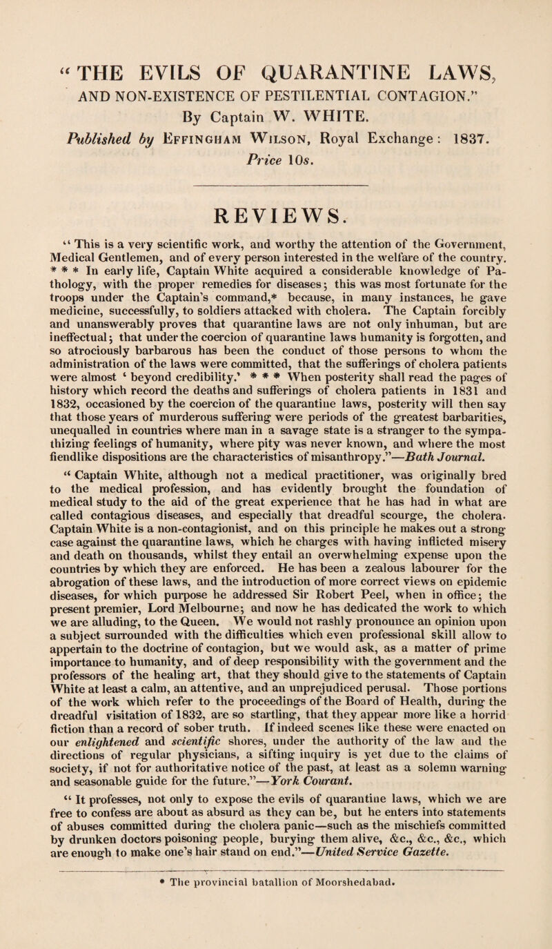 “THE EVILS OF QUARANTINE LAWS, AND NON-EXISTENCE OF PESTILENTIAL CONTAGION.” By Captain W. WHITE. Published by Effingham Wjlson, Royal Exchange: 1837. Price 10s. REVIEWS. “ This is a very scientific work, and worthy the attention of the Government, Medical Gentlemen, and of every person interested in the welfare of the country. * * * In early life, Captain White acquired a considerable knowledge of Pa¬ thology, with the proper remedies for diseases; this was most fortunate for the troops under the Captain’s command,* because, in many instances, lie gave medicine, successfully, to soldiers attacked with cholera. The Captain forcibly and unanswerably proves that quarantine laws are not only inhuman, but are ineffectual; that under the coercion of quarantine laws humanity is forgotten, and so atrociously barbarous has been the conduct of those persons to whom the administration of the laws were committed, that the sufferings of cholera patients were almost ‘ beyond credibility.’ * * * When posterity shall read the pages of history which record the deaths and sufferings of cholera patients in 1831 and 1832, occasioned by the coercion of the quarantine laws, posterity will then say that those years of murderous suffering were periods of the greatest barbarities, unequalled in countries where man in a savage state is a stranger to the sympa¬ thizing feelings of humanity, where pity was never known, and where the most fiendlike dispositions are the characteristics of misanthropy.”—Bath Journal. “ Captain White, although not a medical practitioner, was originally bred to the medical profession, and has evidently brought the foundation of medical study to the aid of the great experience that he has had in what are called contagious diseases, and especially that dreadful scourge, the cholera. Captain White is a non-contagionist, and on this principle he makes out a strong case against the quarantine laws, which he charges with having inflicted misery and death on thousands, whilst they entail an overwhelming expense upon the countries by which they are enforced. He has been a zealous labourer for the abrogation of these laws, and the introduction of more correct views on epidemic diseases, for which purpose he addressed Sir Robert Peel, when in office; the present premier, Lord Melbourne; and now he has dedicated the work to which we are alluding, to the Queen. We would not rashly pronounce an opinion upon a subject surrounded with the difficulties which even professional skill allow to appertain to the doctrine of contagion, but we would ask, as a matter of prime importance to humanity, and of deep responsibility with the government and the professors of the healing art, that they should give to the statements of Captain White at least a calm, an attentive, and an unprejudiced perusal. Those portions of the work which refer to the proceedings of the Board of Health, during the dreadful visitation of 1832, are so startling, that they appear more like a horrid fiction than a record of sober truth. If indeed scenes like these were enacted on our enlightened and scientific shores, under the authority of the law and the directions of regular physicians, a sifting inquiry is yet due to the claims of society, if not for authoritative notice of the past, at least as a solemn warning and seasonable guide for the future.”—York Courant. “ It professes, not only to expose the evils of quarantine laws, which we are free to confess are about as absurd as they can be, but he enters into statements of abuses committed during the cholera panic—such as the mischiefs committed by drunken doctors poisoning people, burying them alive, &c., &c., &c., which are enough to make one’s hair stand on end.”—United Service Gazette. * The provincial batallion of Moorshedabad