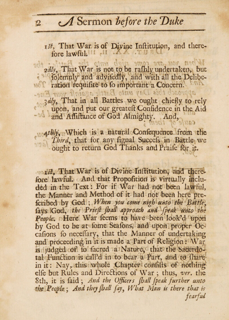 itt. That War is of Divine Inftitution, and there¬ fore lawful, ; •*' 1 « ' * r'• *' ■' C ‘ -  ' ‘ r' f - ' ’ sdfyy That War is not to be rafoly undertaken, but folemnly and adyifedly, and with all the Delibe¬ ration requifite to fo important a Concern, ,.,r2E r\ C'\ oitt% ■/tst \ \iti jdlji, That in all Battles we ought chiefly to rely upon, and put our greateft Confidence in the Aid • and Afliftance of God Almighty. And, * f -~ v ’ ‘ > $thlyy Which is a natural Confequence from the Third, that for any fignal Succefs in Battle we ought to return God Thanks and Praife for it* *Jf, That War is of Divine Inlfitution^ and there¬ fore lawful. And that Propofitiori is virtually inclu¬ ded in the Text: For if War had not been lawful, the Manner and Method of it had not been here pre- feribed by God ; When you come nigh unto the Brittle? fays God, the Priefl fhall approach and fpeak unto the People. Here War feerns to have been look’d upon by God to be at feme Seafons, and upon proper Oc- cafions fo neceflary, that the Manner of undertaking and proceeding in it is made a Part of Religion: War is judged of lo facred a Mature, that the Sacerdo¬ tal Funftion is call’d in to bear a Part, and to fhare in it: Nay, this whole Chapter confifts of nothing elfe but Rules and Directions of War ; thus, ver, the 8th, it is faid ; And the Officers fhall Jpeak further unto the People:; And they [hall jayy What Man is there that is fearful /