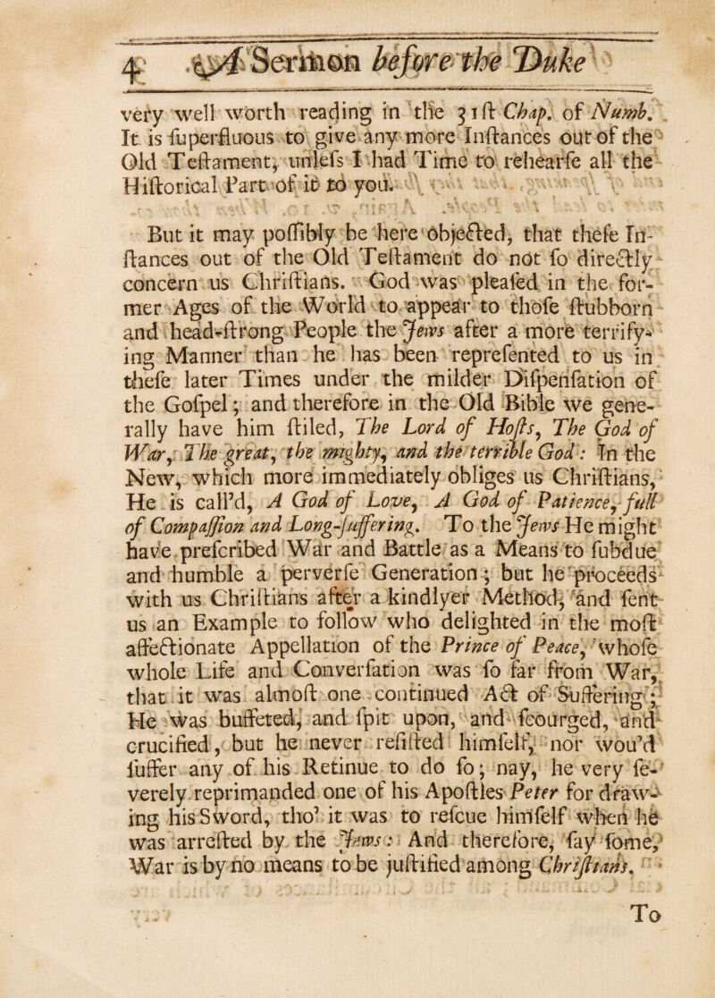 very well worth reading in the 51 ft Chap, of Numb, It is fuperfiuous to give any more Inftanees out of the Old Teftament, trnlefs I had Time to rehearfe all the Hiftorica! Part of it £0 you. But it may poffibiy he here objefled, that thefe 1 n- fiances out of the Old Teftament do not fo direolly concern us Chriftians. God was pleafed in the for¬ mer Ages of the World to appear to thofe ftubborn and hcad-ftrong People the Jews after a more terrify¬ ing Manner than he has been reprefented to us in thefe later Times under the milder Difpenfation of the Gofpel; and therefore in the Old Bible we gene¬ rally have him ftiled, The Lord of Hoffs, The God of War, The great, the mighty, and the terrible God: In the New, which more immediately obliges us Chriftians, He is call’d, A God of Love, A God of Patience, full of Companion and Long-Juffering. To the Jews He might have prefcribed War and Battle as a Means to fubdue and humble a perverfe Generation; but he proceeds with us Chriftians after a kindlyer Method, and fent us an Example to follow who delighted in the moft affeftionate Appellation of the Prince of Peace, whofe whole Life and Converfation was fo tar from War, that it was almoft one_ continued Aft of Suffering ; He was buffeted, and ipit upon, and feourged, and crucified , but he never refilled himfelf, nor wou’d buffer any of his Retinue to do fo; nay, he very fe- verely reprimanded one of his Apofiles Peter for draw¬ ing his Sword, tho’ it was to refcue himfelf when he was arrefted by the Jews: And therefore, lay feme. War is by no means to be juftified among Cbrijltahs. To