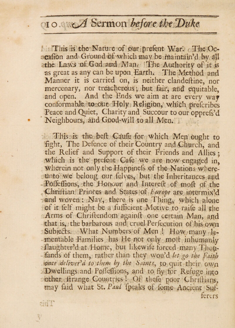 This is the Nature of our prefect War. The Oc- cafion and Ground of which may be maintain’d by a]l the Laws of God and Man. The Authority of it is as great as any can be upon Earth. The Method and Manner it is carried on, is neither clandeftine, nor mercenary, nor treacherous ; but fair, and equitable, and open. And the Ends we aim at are every way conformable -toaout Holy Religion, which prefcribes Peace and Quiet, Charity and Succour to our opprefs’d Neighbours, ahd Good-will to all Men. This is the belt Caufe for which Men ought to fight, The Defence of their Country and Church, and the Relief and Support of their Friends and Allies ; which is the prefent Cafe we are now engaged in, wherein not only the Happinefs of the Nations where- unto we belong our felves, but the Inheritances and Poffeffions, the Honour and Intereft of mod of the Chriitian Princes and States of Europe are intermix’d • ■and woven : Nay, there is one Thing, which alone of it felf might be a fufficient Motive to raife all the Arms of Chriftendom againft one certain Man, and that is, the barbarous and cruel Perfecution of his own Subjects. What Numbers of Men ! How many la¬ mentable {Families has He not only molt inhumanly flaughter’d at Home, but likewife forced many Tbop- fands of them, rather than they wou’d let go the Faith •once deliver'd, to them by the Saints, to quit their own Dwellings and Poffeffions, and to fly for Refuge into other ffrange Countries! Of thefe poor Cbriftians, may faid what St. Paul fpeaks of foine Ancient Suf¬ ferers