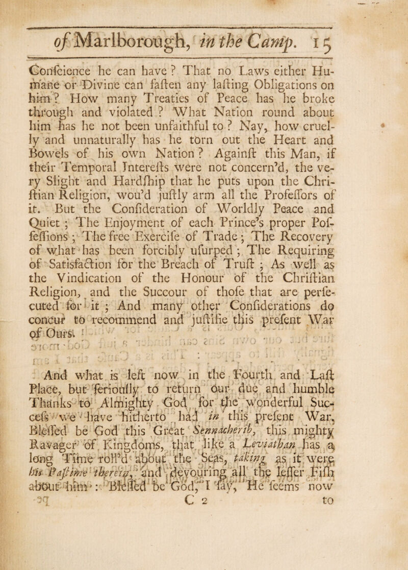 Confidence he can have ? That no Laws either Hu¬ mane or Divine can fallen any lafting Obligations on him ? How many Treaties of Peace has he broke through and violated ? What Nation round about him has he not been unfaithful to ? Nay, how cruel¬ ly and unnaturally has he tom out the Heart and Bowels of his own Nation ? Againft this Man, if their Temporal Jnterefts were not concern’d, the ve¬ ry Slight and Hardfhip that he puts upon the Chri- ftian Religion, wou’d juftly arm all the Profeffors of it. But the Confideration of Worldly Peace and Quiet ; The Enjoyment of each Prince’s proper Pof- feffions ; The free Exercife of Trade; The Recovery of what has been forcibly ufurped ; The Requiring of Satisfaction for the Breach of Truft ; As well as the Vindication of the Honour of the Chriftian Religion, and the Succour of thofe that are perfe¬ cted for it ; And many other Confederations do concur to recommend and juftifie this prefent .War of Ours. 1 . ^ , ' ^ r r- .. , . \ r'\ T > \ f « ^ And what is left now in the Fourth and Laft Place, but ferioully to return our due and humble Thanks to Almighty God ; for the wonderful Suc- r we have hitherto had //T this prefent War. cefs Bleffed be God this Great Sennacherib, this mighty  :ager of Kingdoms, that, like a Leviathan has a, r Time roll’d abbiit the Seas, taking as it were ■* '*YUV- 3i c 2