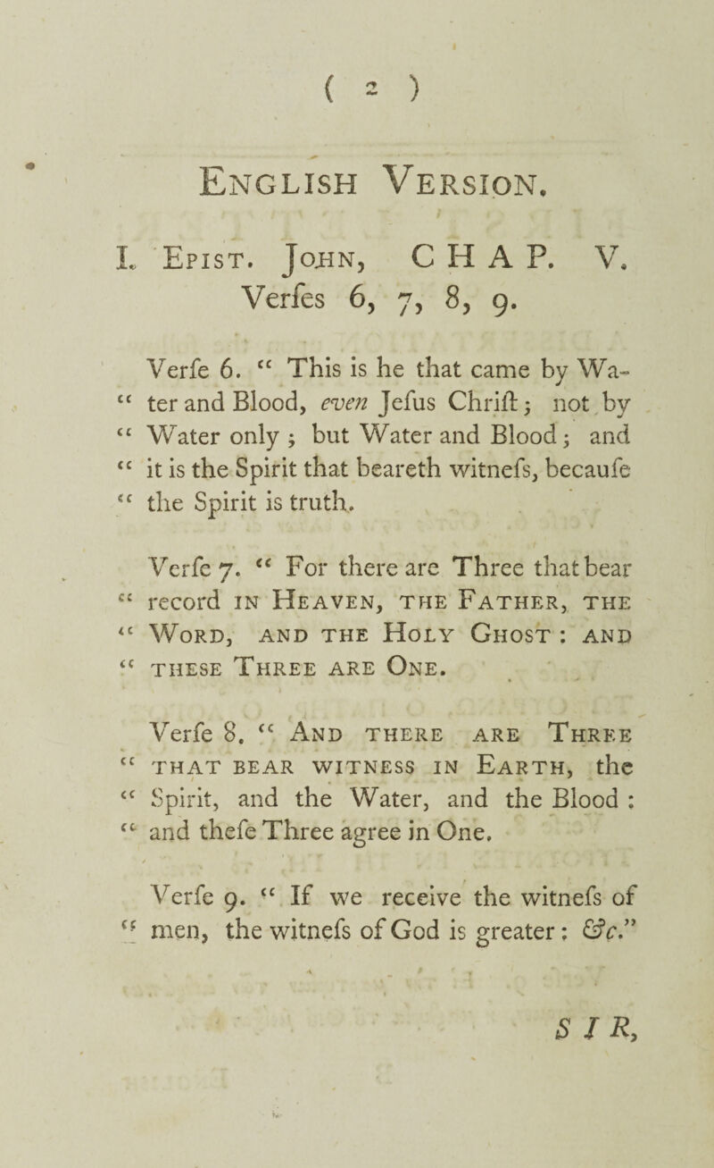 English Version. L Epist. John, CHAP. V. Verfes 6, 7, 8, 9. Verfe 6. cc This is he that came by Wa¬ ter and Blood, even Jefus Chrift ; not by Water only ; but Water and Blood; and it is the Spirit that beareth witnefs, becaufe the Spirit is truth, Verfe 7, <c For there are Three that bear C£ record in Heaven, the Father, the <c Word, and the Holy Ghost: and <c these Three are One. Verfe 8. <c And there are Three cc that bear witness in Earth, the cc Spirit, and the Water, and the Blood : fC and thefe Three agree in One, 4 ‘ ^ f I I A J. \ 9 t 1 4 Verfe 9. “ If we receive the witnefs of men, the witnefs of God is greater: &c.” cc cc cc cc SIR,