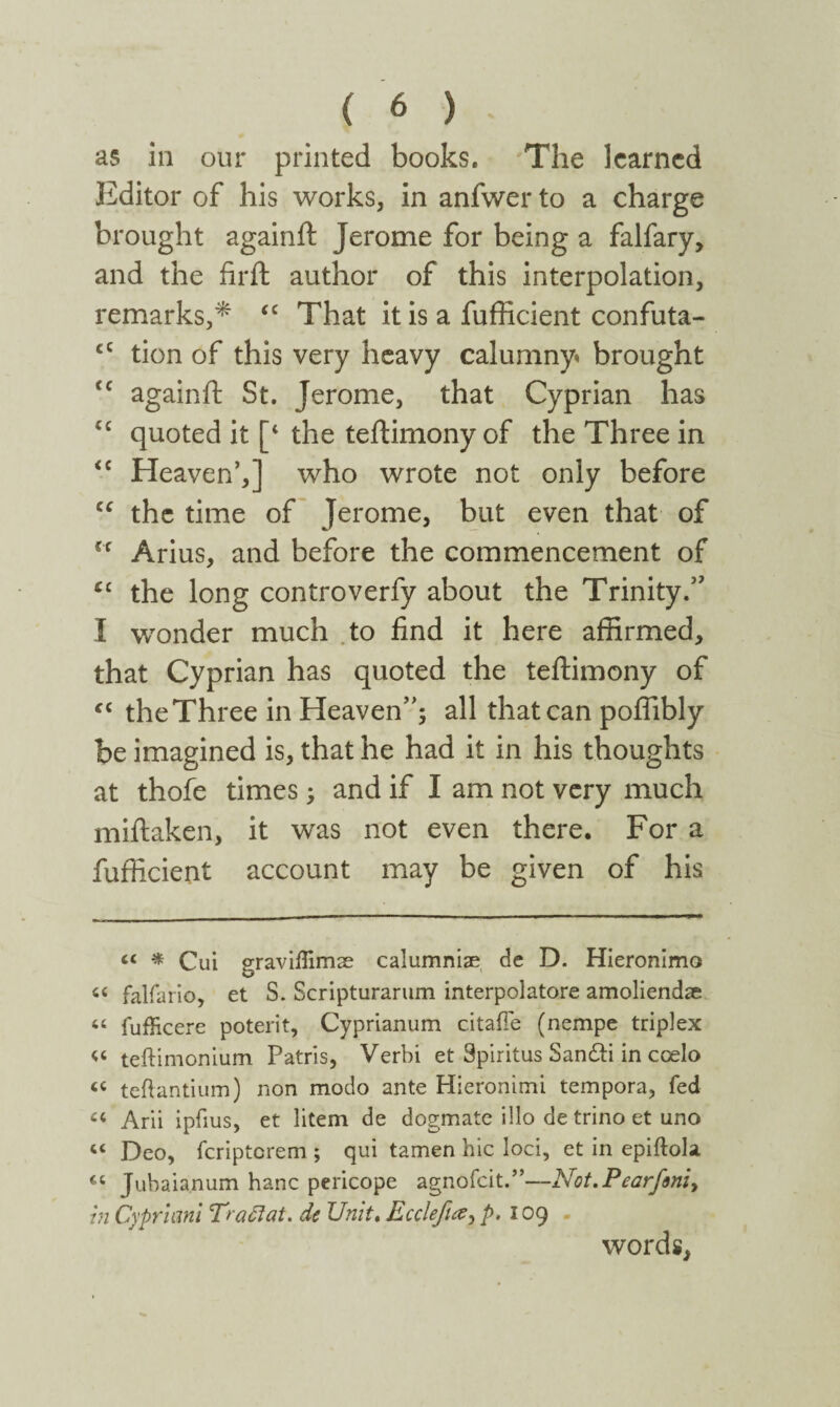 as in our printed books. The learned Editor of his works, in anfwer to a charge brought againil Jerome for being a falfary, and the firft author of this interpolation, remarks,* “ That it is a fufficient confuta- cC tion of this very heavy calumny» brought tc againil St. Jerome, that Cyprian has ic quoted it [‘ the teilimony of the Three in <c Heaven’,] who wrote not only before “ the time of Jerome, but even that of Cf Arius, and before the commencement of £c the long controverfy about the Trinity.’' I wonder much to find it here affirmed, that Cyprian has quoted the teilimony of “ the Three in Heaven”; all that can poffibly be imagined is, that he had it in his thoughts at thoie times; and if I am not very much miilaken, it was not even there. For a fufficient account may be given of his « * Cui graviflimse calumniae de D. Hieronimo ci falfario, et S. Scripturarum interpolatore amoliendae “ fufHcere poterit, Cyprianum citafie (nempe triplex « teftimonium Patris, Verbi et Spiritus San&i in coelo iC teftantium) non modo ante Hieronimi tempora, fed « Arii ipiius, et litem de dogmate illo de trino et uno “ Deo, feripterem ; qui tamen hic loci, et in epiilola *c Jubaianum hanc pericope agnofeit.”—Not.Pearfim> in Cypriani Traci at. de Unit. Ecclefue^ p. 109 words,
